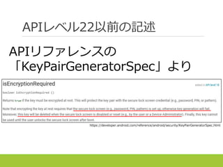 APIレベル22以前の記述
https://developer.android.com/reference/android/security/KeyPairGeneratorSpec.html
APIリファレンスの
「KeyPairGeneratorSpec」より
 