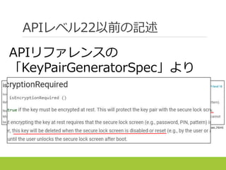 APIレベル22以前の記述
https://developer.android.com/reference/android/security/KeyPairGeneratorSpec.html
APIリファレンスの
「KeyPairGeneratorSpec」より
 