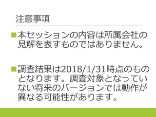注意事項
本セッションの内容は所属会社の
見解を表すものではありません。
調査結果は2018/1/31時点のもの
となります。調査対象となってい
ない将来のバージョンでは動作が
異なる可能性があります。
 