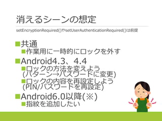 消えるシーンの想定
setEncryptionRequired()やsetUserAuthenticationRequired()は前提
共通
作業用に一時的にロックを外す
Android4.3、4.4
ロックの方法を変えよう
(パターン→パスワードに変更)
ロックの内容を再設定しよう
(PIN/パスワードを再設定)
Android6.0以降(※)
指紋を追加したい
 