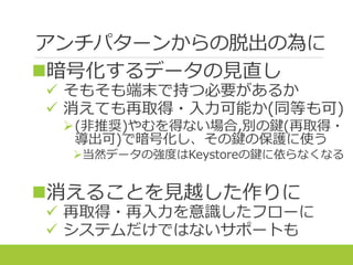アンチパターンからの脱出の為に
暗号化するデータの見直し
 そもそも端末で持つ必要があるか
 消えても再取得・入力可能か(同等も可)
(非推奨)やむを得ない場合,別の鍵(再取得・
導出可)で暗号化し、その鍵の保護に使う
当然データの強度はKeystoreの鍵に依らなくなる
消えることを見越した作りに
 再取得・再入力を意識したフローに
 システムだけではないサポートも
 