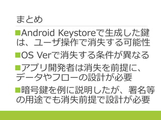 まとめ
Android Keystoreで生成した鍵
は、ユーザ操作で消失する可能性
OS Verで消失する条件が異なる
アプリ開発者は消失を前提に、
データやフローの設計が必要
暗号鍵を例に説明したが、署名等
の用途でも消失前提で設計が必要
 