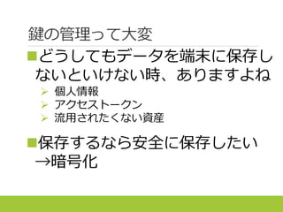 鍵の管理って大変
どうしてもデータを端末に保存し
ないといけない時、ありますよね
 個人情報
 アクセストークン
 流用されたくない資産
保存するなら安全に保存したい
→暗号化
 