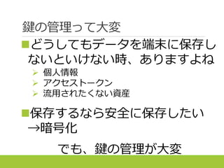 鍵の管理って大変
どうしてもデータを端末に保存し
ないといけない時、ありますよね
 個人情報
 アクセストークン
 流用されたくない資産
保存するなら安全に保存したい
→暗号化
でも、鍵の管理が大変
 