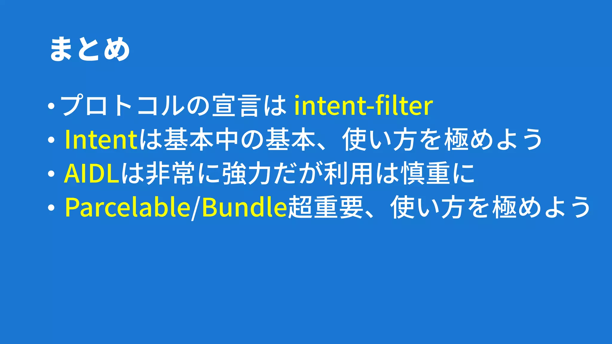 まとめ
•プロトコルの宣言は intent-filter
• Intentは基本中の基本、使い方を極めよう
• AIDLは非常に強力だが利用は慎重に
• Parcelable/Bundle超重要、使い方を極めよう
 