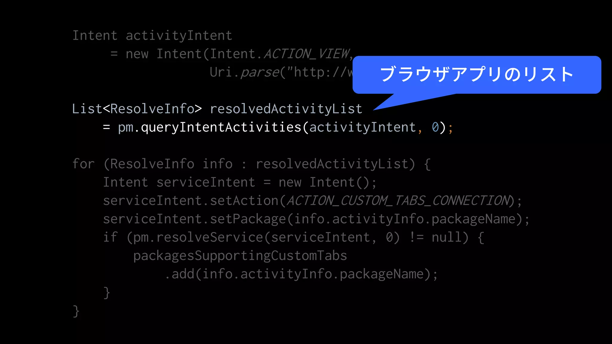 Intent activityIntent
= new Intent(Intent.ACTION_VIEW,
Uri.parse("http://www.example.com"));
List<ResolveInfo> resolvedActivityList
= pm.queryIntentActivities(activityIntent, 0);
for (ResolveInfo info : resolvedActivityList) {
Intent serviceIntent = new Intent();
serviceIntent.setAction(ACTION_CUSTOM_TABS_CONNECTION);
serviceIntent.setPackage(info.activityInfo.packageName);
if (pm.resolveService(serviceIntent, 0) != null) {
packagesSupportingCustomTabs
.add(info.activityInfo.packageName);
}
}
ブラウザアプリのリスト
 