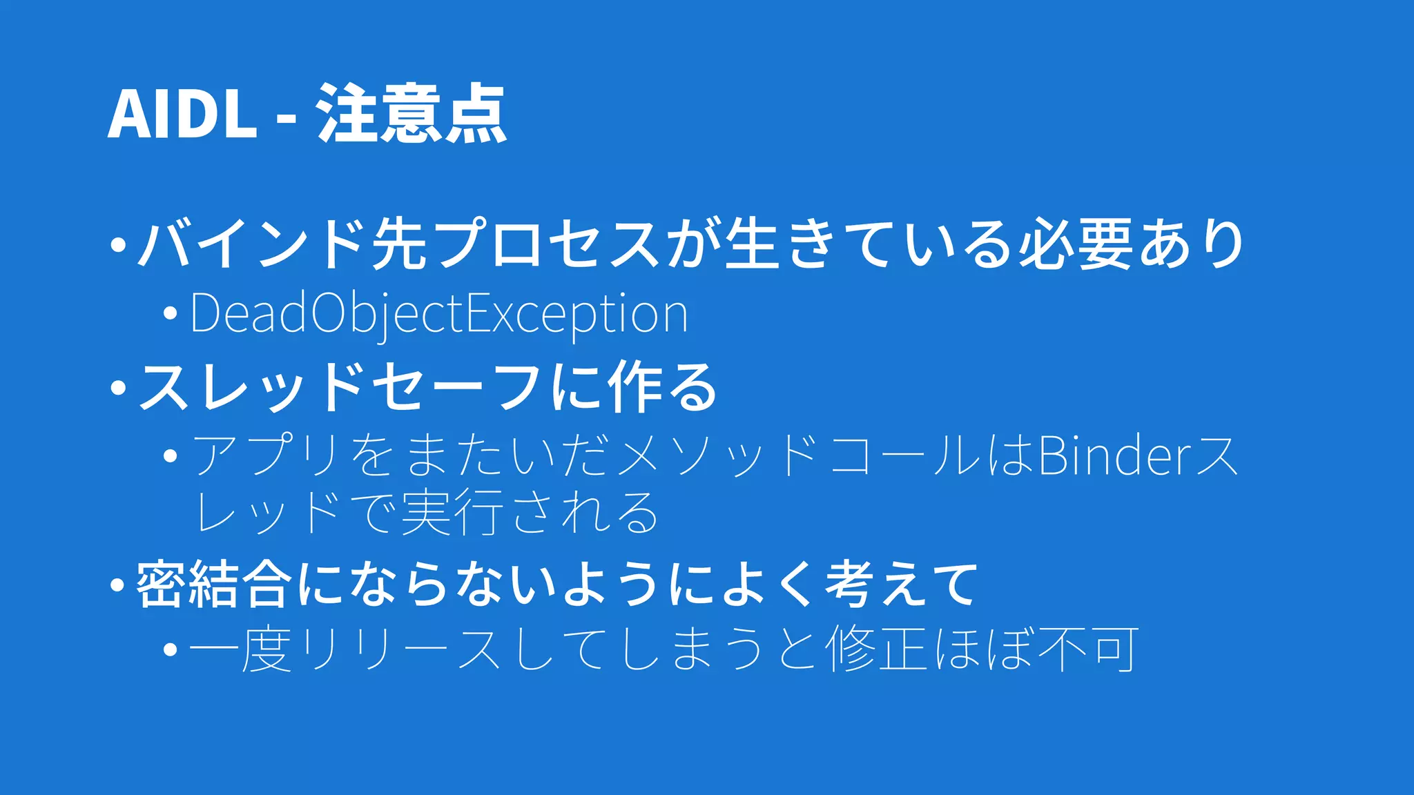 AIDL - 注意点
•バインド先プロセスが生きている必要あり
•DeadObjectException
•スレッドセーフに作る
•アプリをまたいだメソッドコールはBinderス
レッドで実行される
•密結合にならないようによく考えて
•一度リリースしてしまうと修正ほぼ不可
 