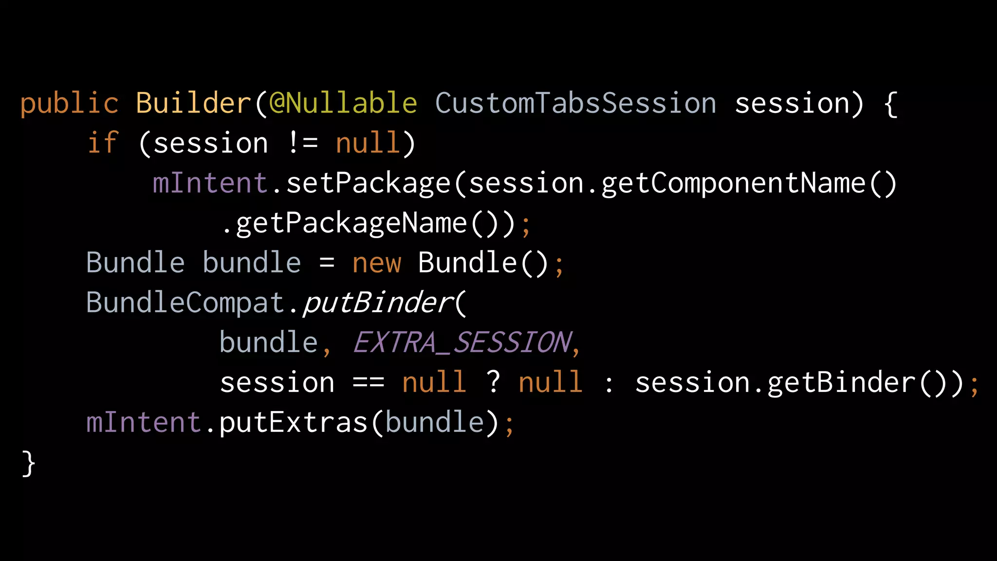 public Builder(@Nullable CustomTabsSession session) {
if (session != null)
mIntent.setPackage(session.getComponentName()
.getPackageName());
Bundle bundle = new Bundle();
BundleCompat.putBinder(
bundle, EXTRA_SESSION,
session == null ? null : session.getBinder());
mIntent.putExtras(bundle);
}
 