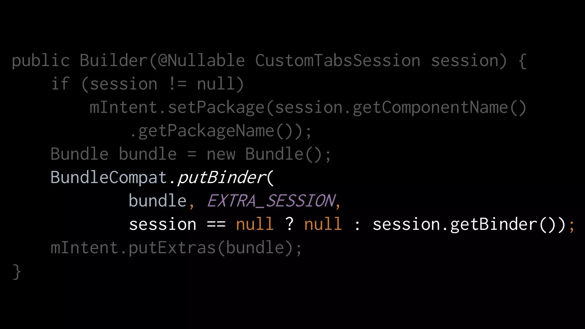 public Builder(@Nullable CustomTabsSession session) {
if (session != null)
mIntent.setPackage(session.getComponentName()
.getPackageName());
Bundle bundle = new Bundle();
BundleCompat.putBinder(
bundle, EXTRA_SESSION,
session == null ? null : session.getBinder());
mIntent.putExtras(bundle);
}
 