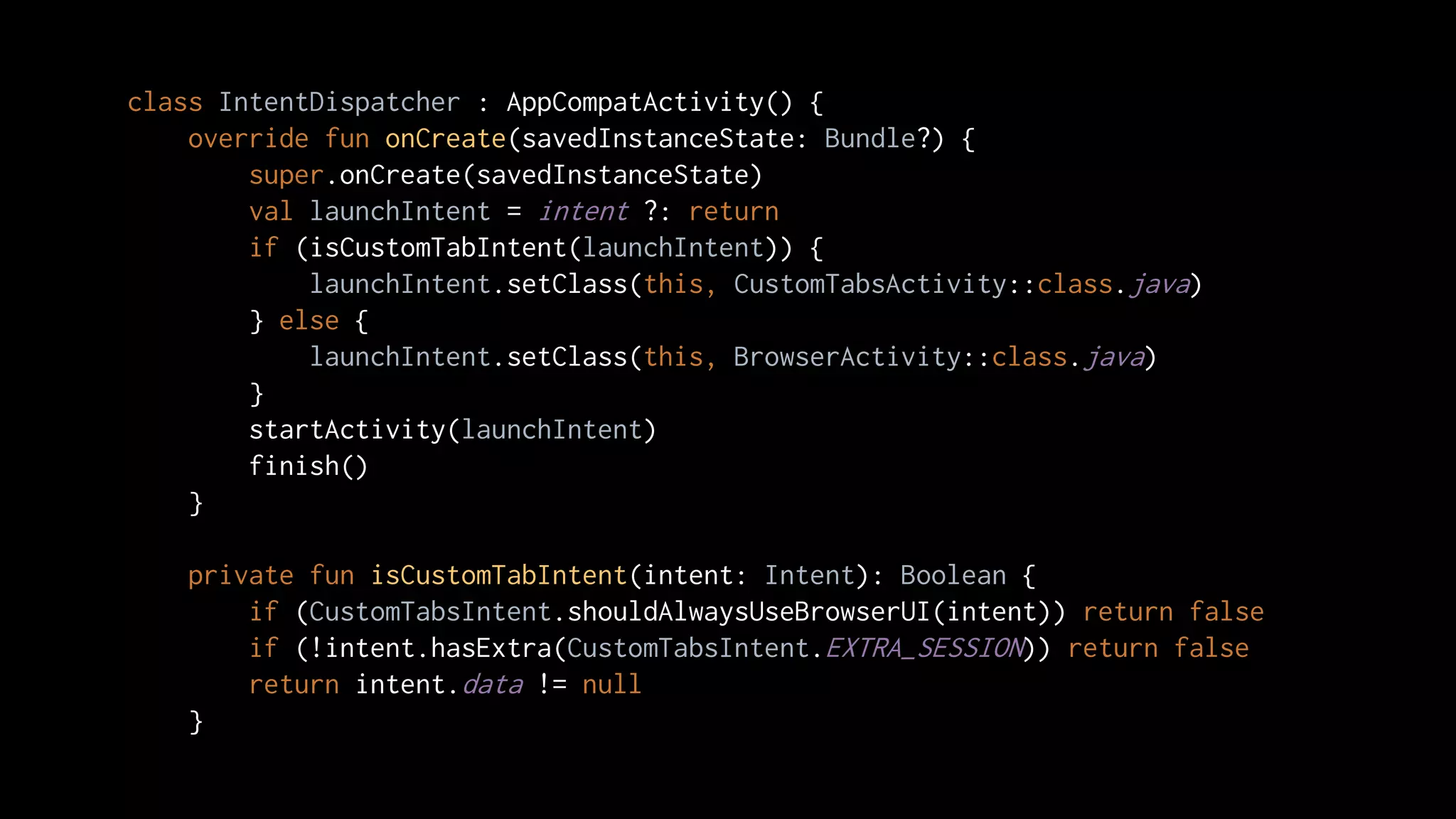 class IntentDispatcher : AppCompatActivity() {
override fun onCreate(savedInstanceState: Bundle?) {
super.onCreate(savedInstanceState)
val launchIntent = intent ?: return
if (isCustomTabIntent(launchIntent)) {
launchIntent.setClass(this, CustomTabsActivity::class.java)
} else {
launchIntent.setClass(this, BrowserActivity::class.java)
}
startActivity(launchIntent)
finish()
}
private fun isCustomTabIntent(intent: Intent): Boolean {
if (CustomTabsIntent.shouldAlwaysUseBrowserUI(intent)) return false
if (!intent.hasExtra(CustomTabsIntent.EXTRA_SESSION)) return false
return intent.data != null
}
 
