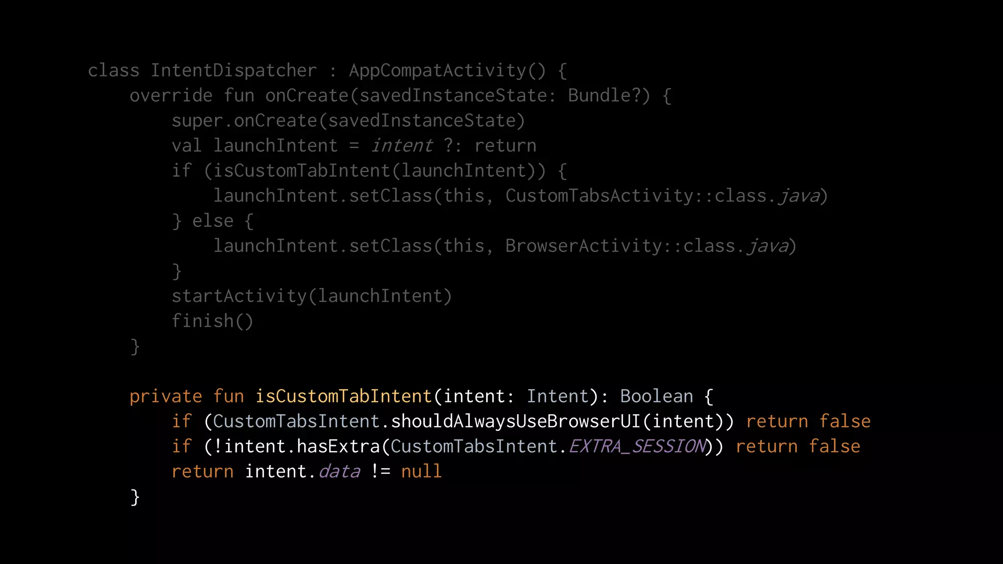 class IntentDispatcher : AppCompatActivity() {
override fun onCreate(savedInstanceState: Bundle?) {
super.onCreate(savedInstanceState)
val launchIntent = intent ?: return
if (isCustomTabIntent(launchIntent)) {
launchIntent.setClass(this, CustomTabsActivity::class.java)
} else {
launchIntent.setClass(this, BrowserActivity::class.java)
}
startActivity(launchIntent)
finish()
}
private fun isCustomTabIntent(intent: Intent): Boolean {
if (CustomTabsIntent.shouldAlwaysUseBrowserUI(intent)) return false
if (!intent.hasExtra(CustomTabsIntent.EXTRA_SESSION)) return false
return intent.data != null
}
 