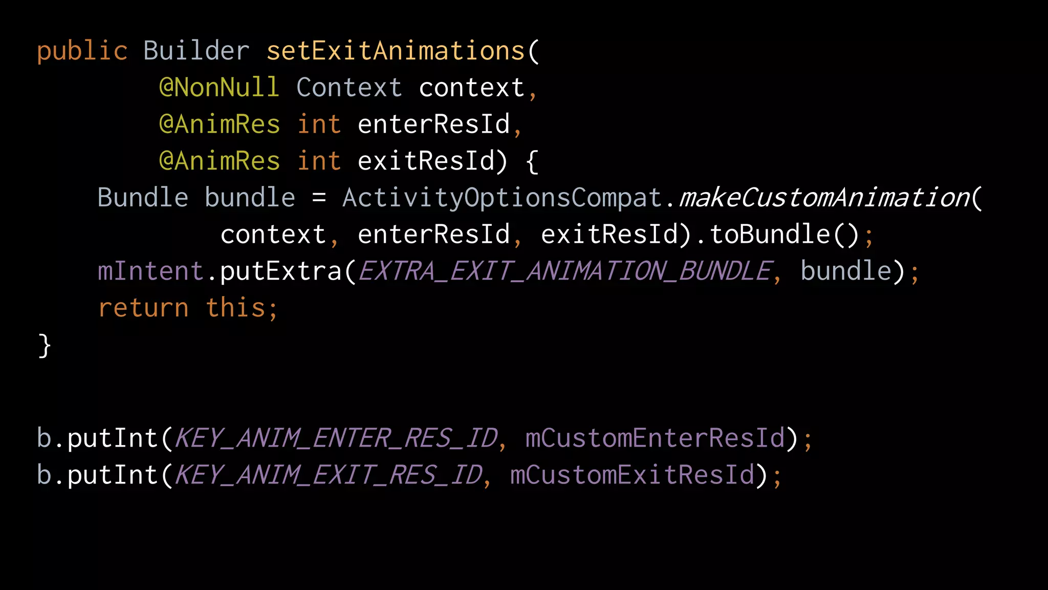 public Builder setExitAnimations(
@NonNull Context context,
@AnimRes int enterResId,
@AnimRes int exitResId) {
Bundle bundle = ActivityOptionsCompat.makeCustomAnimation(
context, enterResId, exitResId).toBundle();
mIntent.putExtra(EXTRA_EXIT_ANIMATION_BUNDLE, bundle);
return this;
}
b.putInt(KEY_ANIM_ENTER_RES_ID, mCustomEnterResId);
b.putInt(KEY_ANIM_EXIT_RES_ID, mCustomExitResId);
 