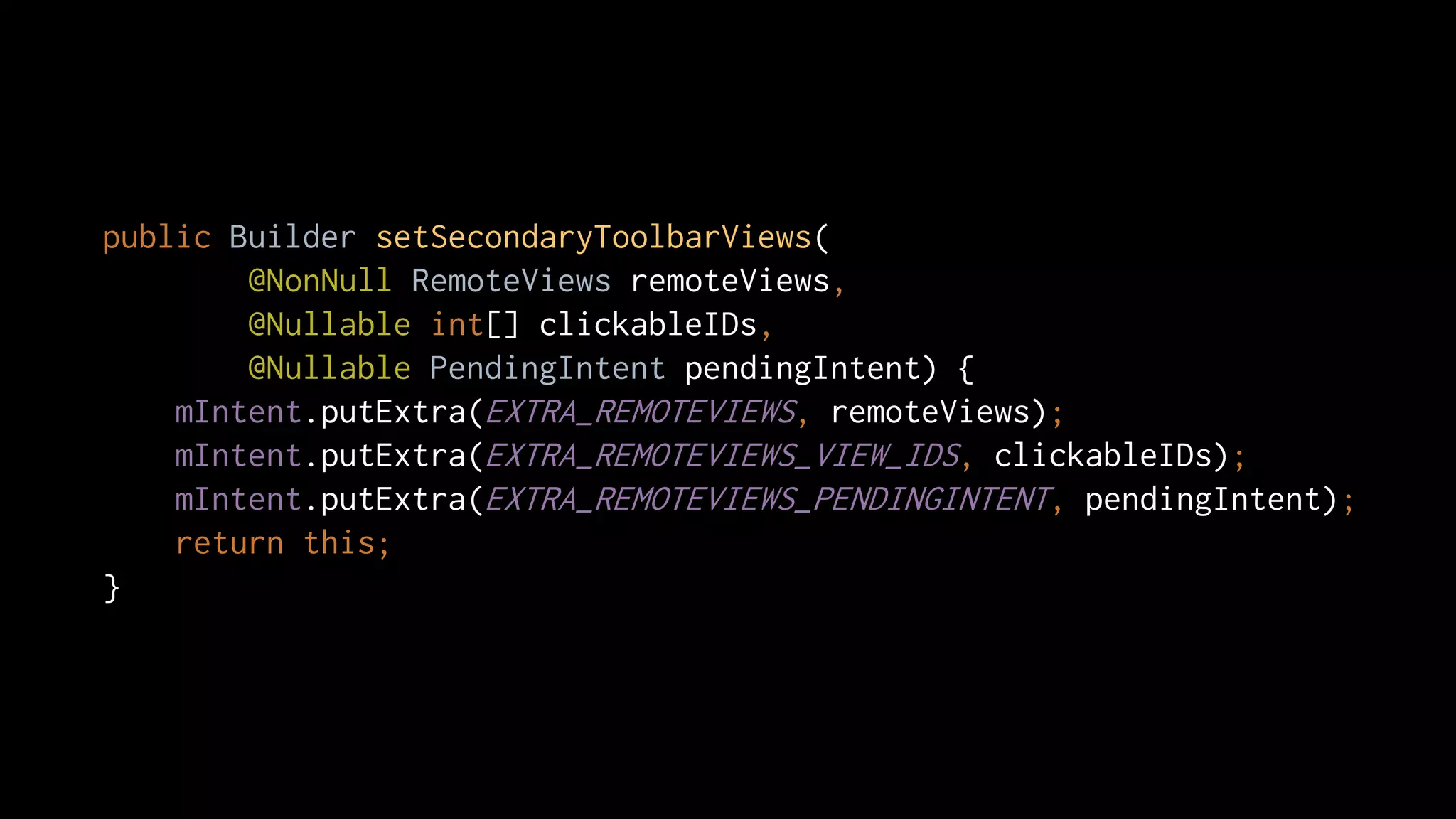 public Builder setSecondaryToolbarViews(
@NonNull RemoteViews remoteViews,
@Nullable int[] clickableIDs,
@Nullable PendingIntent pendingIntent) {
mIntent.putExtra(EXTRA_REMOTEVIEWS, remoteViews);
mIntent.putExtra(EXTRA_REMOTEVIEWS_VIEW_IDS, clickableIDs);
mIntent.putExtra(EXTRA_REMOTEVIEWS_PENDINGINTENT, pendingIntent);
return this;
}
 