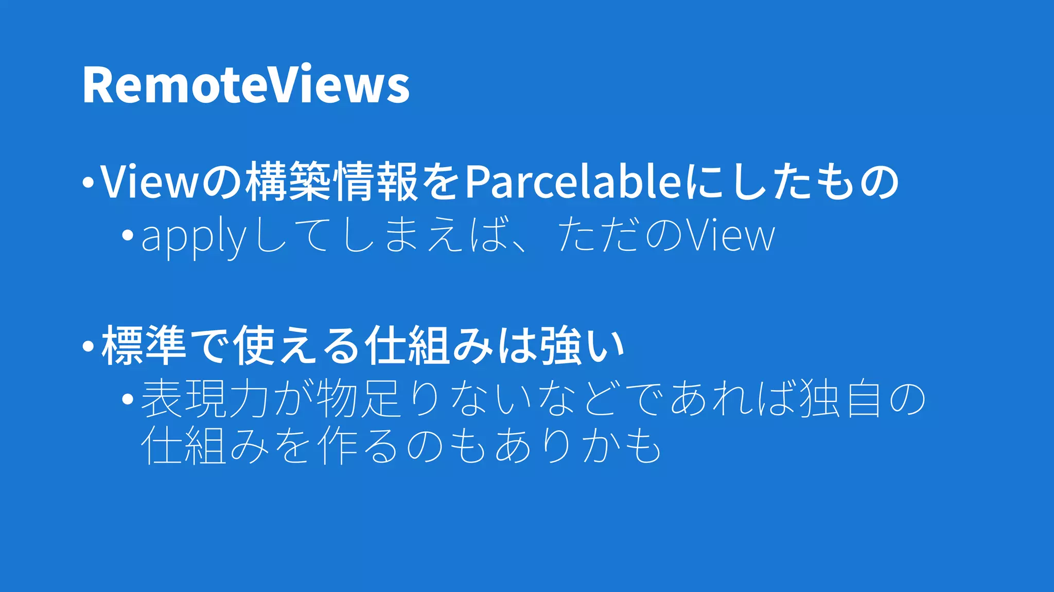 RemoteViews
•Viewの構築情報をParcelableにしたもの
•applyしてしまえば、ただのView
•標準で使える仕組みは強い
•表現力が物足りないなどであれば独自の
仕組みを作るのもありかも
 