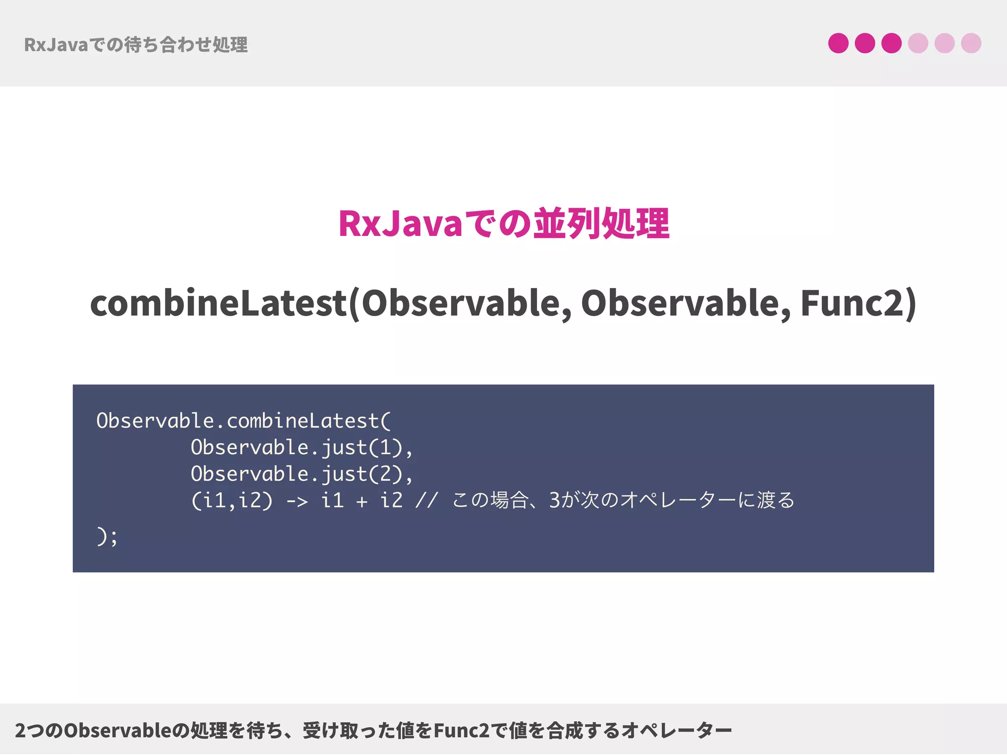 Observable.combineLatest( 
Observable.just(1), 
Observable.just(2), 
(i1,i2) -> i1 + i2 // この場合、3が次のオペレーターに渡る 
);
 