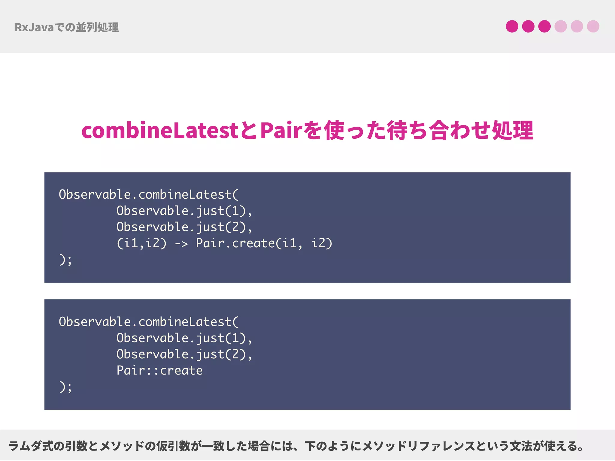 Observable.combineLatest( 
Observable.just(1), 
Observable.just(2), 
(i1,i2) -> Pair.create(i1, i2) 
);
Observable.combineLatest( 
Observable.just(1), 
Observable.just(2), 
Pair::create 
);
 