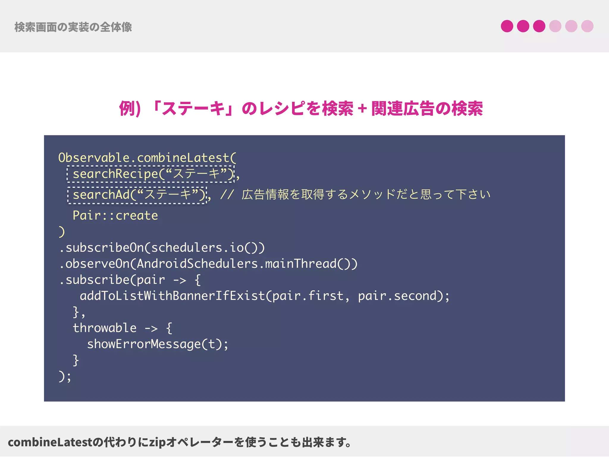 Observable.combineLatest(
searchRecipe(“ステーキ”),
searchAd(“ステーキ”), // 広告情報を取得するメソッドだと思って下さい
Pair::create
) 
.subscribeOn(schedulers.io()) 
.observeOn(AndroidSchedulers.mainThread())
.subscribe(pair -> {
addToListWithBannerIfExist(pair.first, pair.second);
},
throwable -> {
showErrorMessage(t);
}
);
 