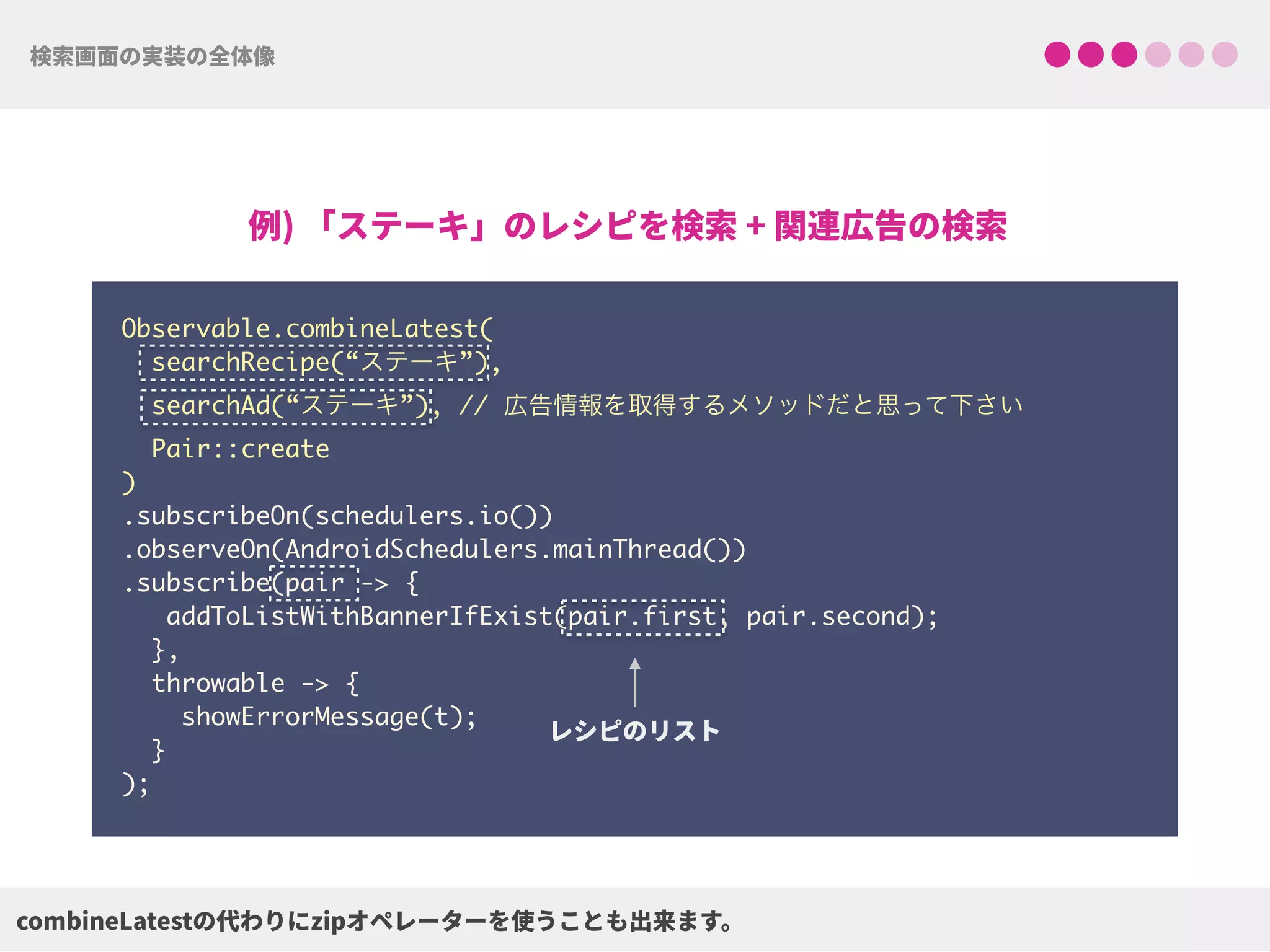Observable.combineLatest(
searchRecipe(“ステーキ”),
searchAd(“ステーキ”), // 広告情報を取得するメソッドだと思って下さい
Pair::create
) 
.subscribeOn(schedulers.io()) 
.observeOn(AndroidSchedulers.mainThread())
.subscribe(pair -> {
addToListWithBannerIfExist(pair.first, pair.second);
},
throwable -> {
showErrorMessage(t);
}
);
 