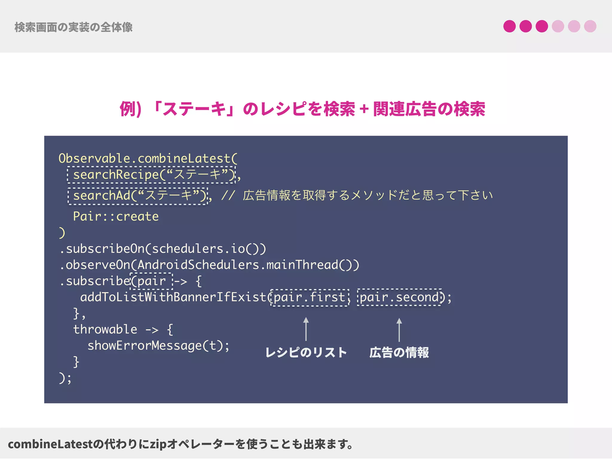 Observable.combineLatest(
searchRecipe(“ステーキ”),
searchAd(“ステーキ”), // 広告情報を取得するメソッドだと思って下さい
Pair::create
) 
.subscribeOn(schedulers.io()) 
.observeOn(AndroidSchedulers.mainThread())
.subscribe(pair -> {
addToListWithBannerIfExist(pair.first, pair.second);
},
throwable -> {
showErrorMessage(t);
}
);
 