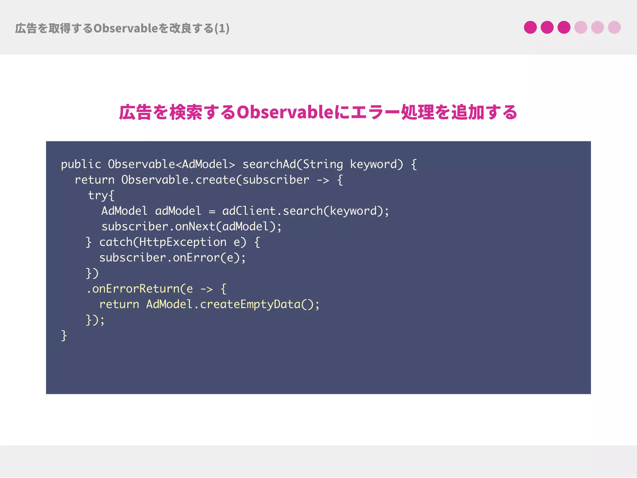public Observable<AdModel> searchAd(String keyword) {
return Observable.create(subscriber -> {
try{ 
AdModel adModel = adClient.search(keyword);
subscriber.onNext(adModel);
} catch(HttpException e) { 
subscriber.onError(e); 
})
.onErrorReturn(e -> {
return AdModel.createEmptyData(); 
});
}
 