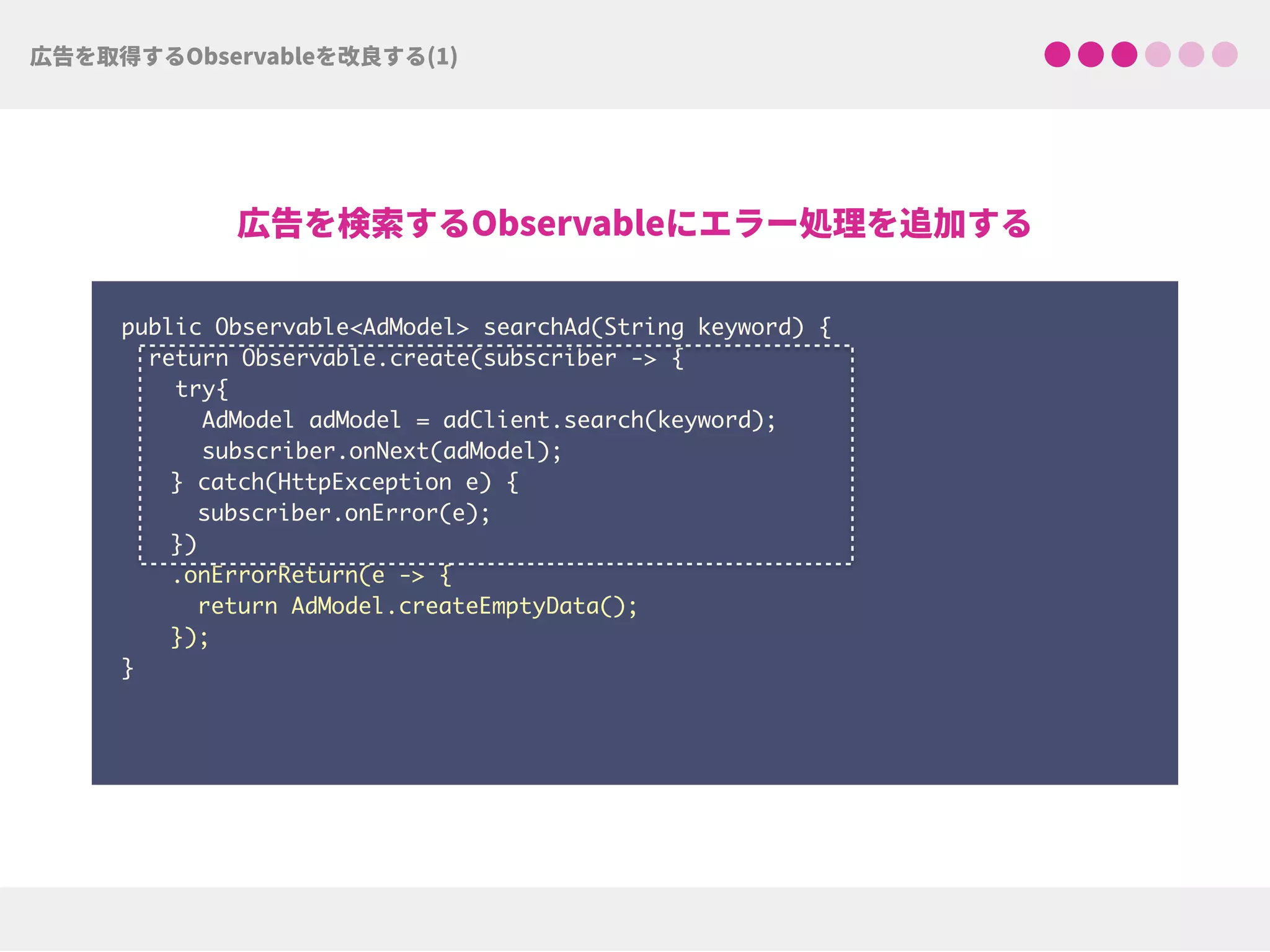 public Observable<AdModel> searchAd(String keyword) {
return Observable.create(subscriber -> {
try{ 
AdModel adModel = adClient.search(keyword);
subscriber.onNext(adModel);
} catch(HttpException e) { 
subscriber.onError(e); 
})
.onErrorReturn(e -> {
return AdModel.createEmptyData(); 
});
}
 