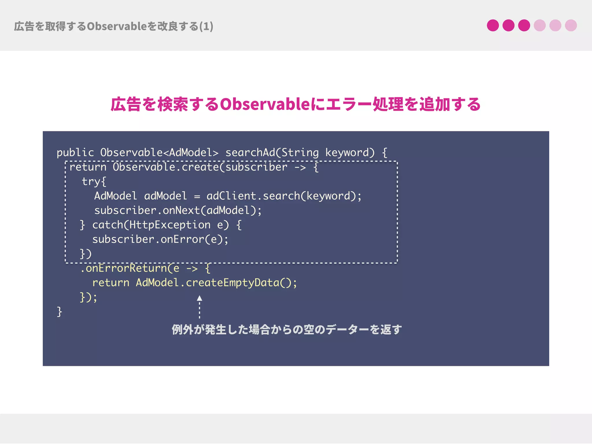 public Observable<AdModel> searchAd(String keyword) {
return Observable.create(subscriber -> {
try{ 
AdModel adModel = adClient.search(keyword);
subscriber.onNext(adModel);
} catch(HttpException e) { 
subscriber.onError(e); 
})
.onErrorReturn(e -> {
return AdModel.createEmptyData(); 
});
}
 