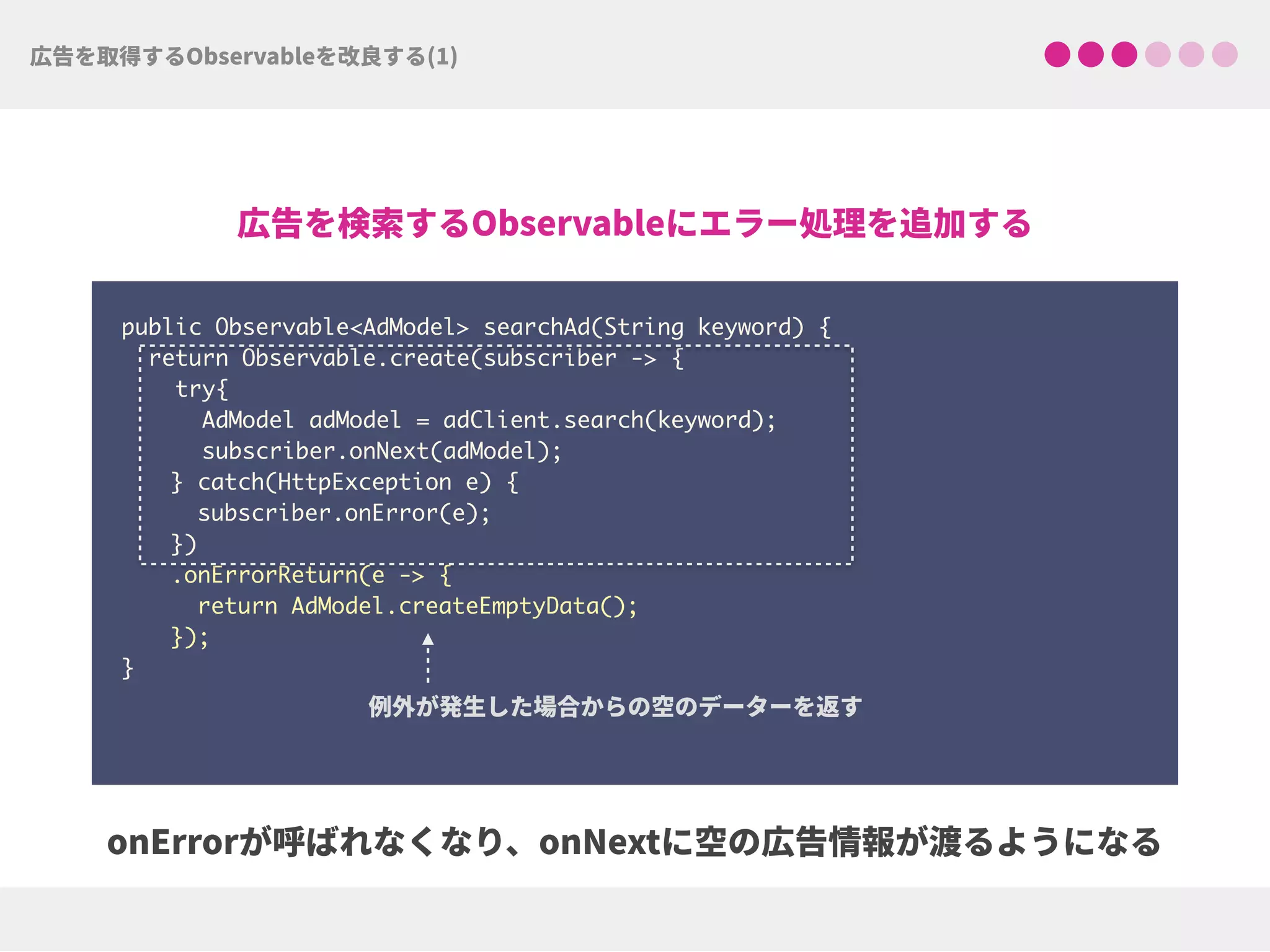 public Observable<AdModel> searchAd(String keyword) {
return Observable.create(subscriber -> {
try{ 
AdModel adModel = adClient.search(keyword);
subscriber.onNext(adModel);
} catch(HttpException e) { 
subscriber.onError(e); 
})
.onErrorReturn(e -> {
return AdModel.createEmptyData(); 
});
}
 