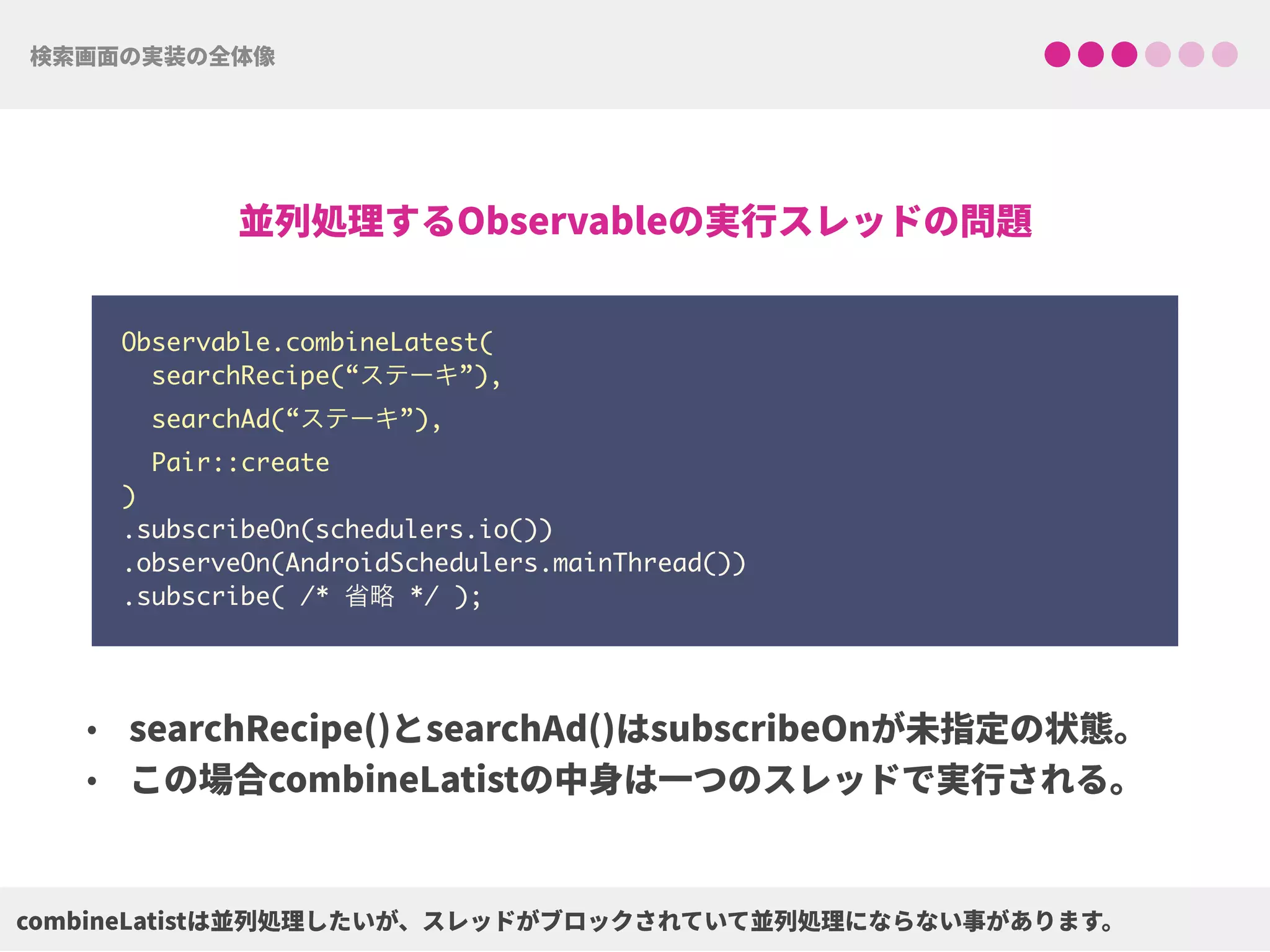 Observable.combineLatest(
searchRecipe(“ステーキ”),
searchAd(“ステーキ”),
Pair::create
) 
.subscribeOn(schedulers.io()) 
.observeOn(AndroidSchedulers.mainThread())
.subscribe( /* 省略 */ );
 