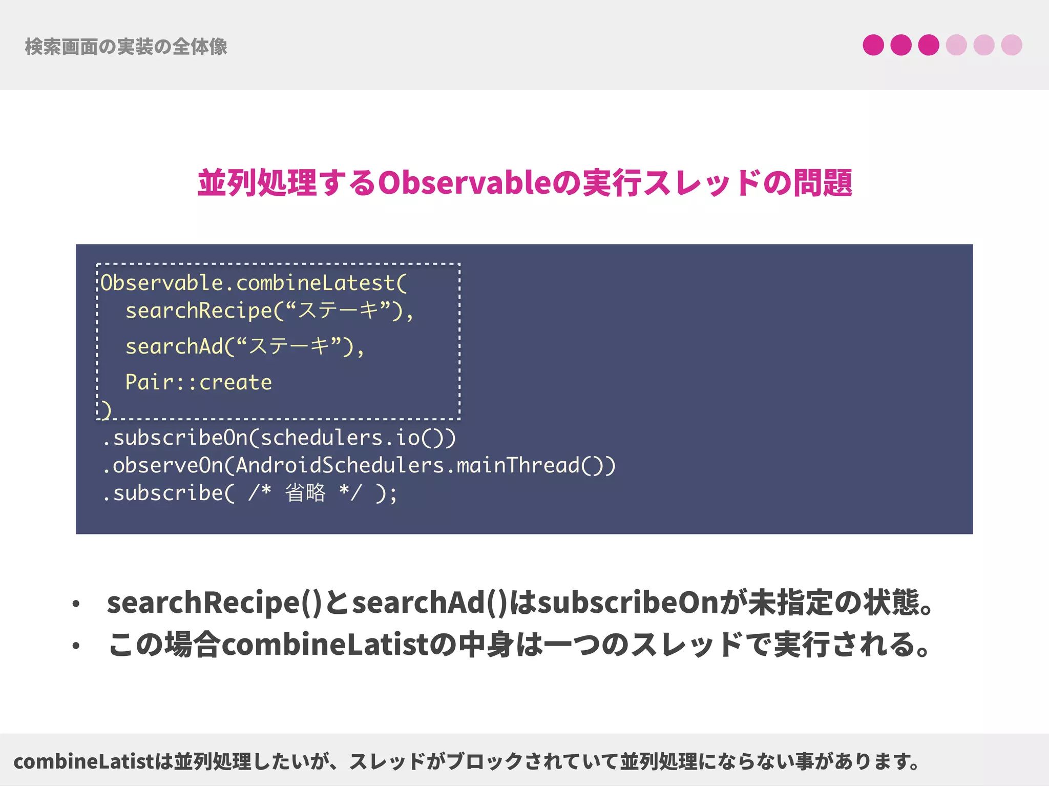 Observable.combineLatest(
searchRecipe(“ステーキ”),
searchAd(“ステーキ”),
Pair::create
) 
.subscribeOn(schedulers.io()) 
.observeOn(AndroidSchedulers.mainThread())
.subscribe( /* 省略 */ );
 