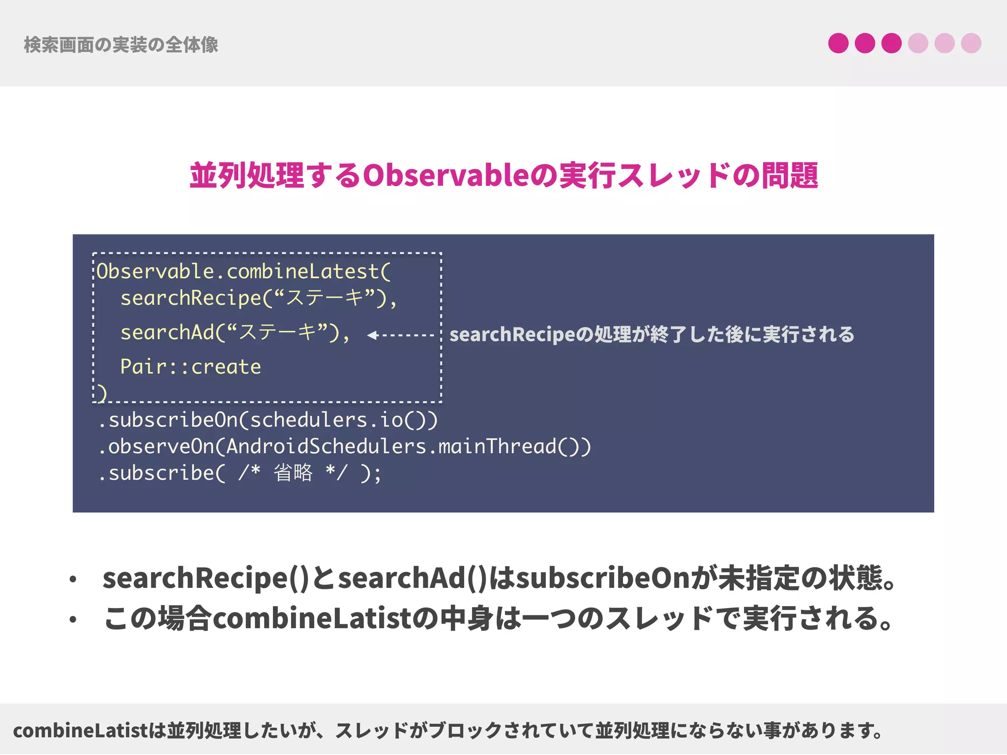 Observable.combineLatest(
searchRecipe(“ステーキ”),
searchAd(“ステーキ”),
Pair::create
) 
.subscribeOn(schedulers.io()) 
.observeOn(AndroidSchedulers.mainThread())
.subscribe( /* 省略 */ );
 