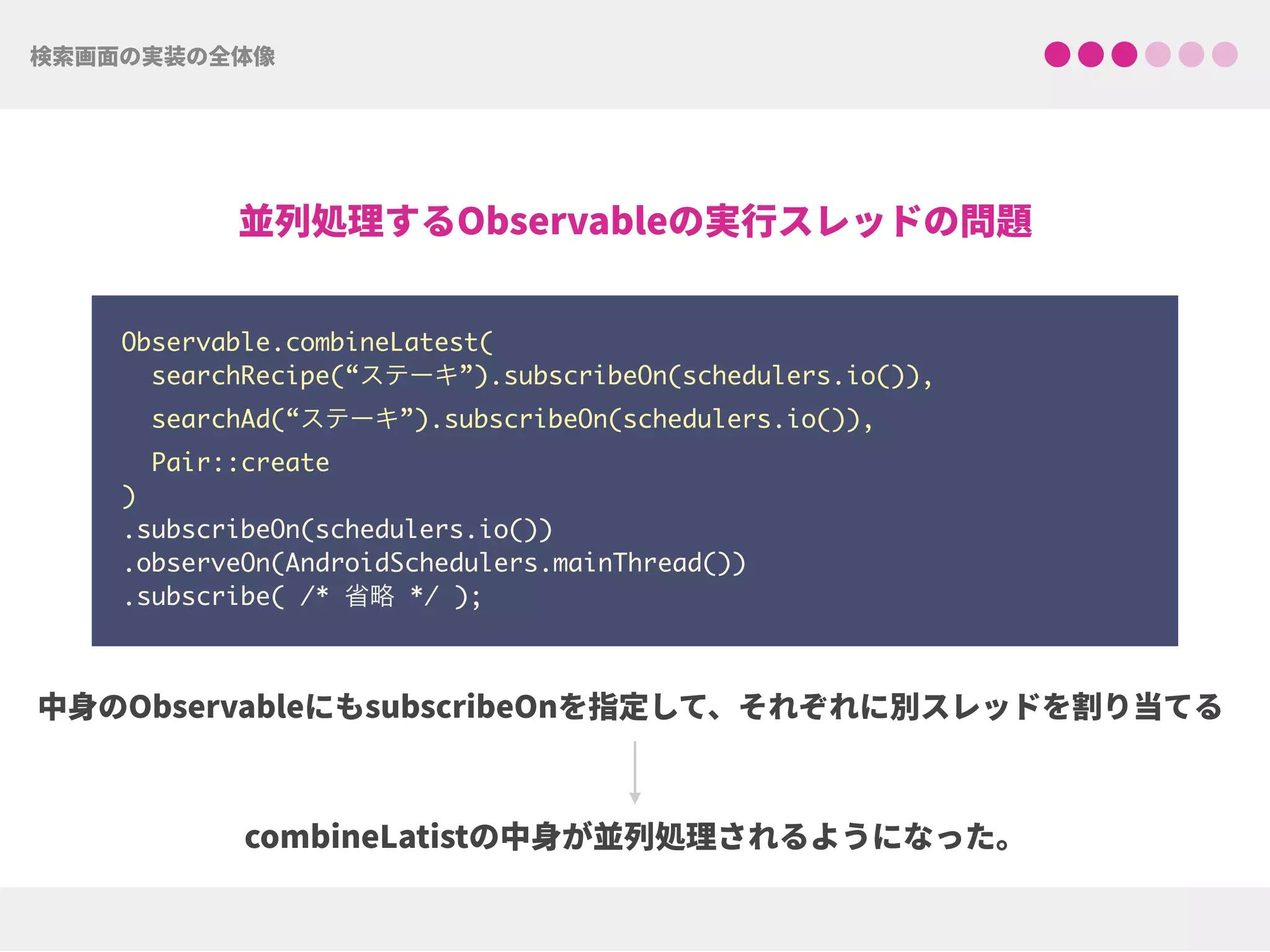 Observable.combineLatest(
searchRecipe(“ステーキ”).subscribeOn(schedulers.io()),
searchAd(“ステーキ”).subscribeOn(schedulers.io()),
Pair::create
) 
.subscribeOn(schedulers.io()) 
.observeOn(AndroidSchedulers.mainThread())
.subscribe( /* 省略 */ );
 