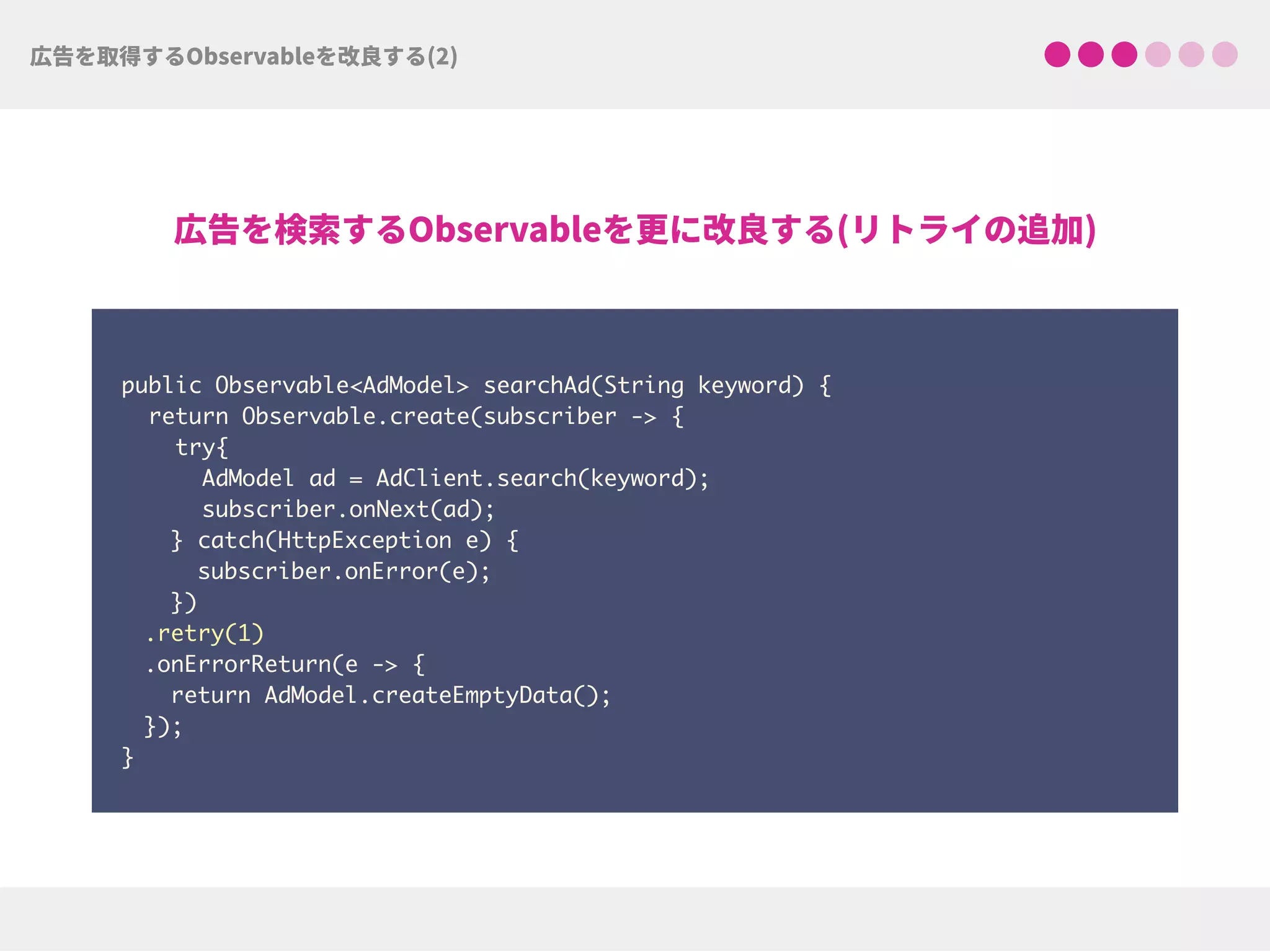  
public Observable<AdModel> searchAd(String keyword) {
return Observable.create(subscriber -> {
try{ 
AdModel ad = AdClient.search(keyword);
subscriber.onNext(ad);
} catch(HttpException e) { 
subscriber.onError(e); 
})
.retry(1)
.onErrorReturn(e -> {
return AdModel.createEmptyData(); 
});
}
 