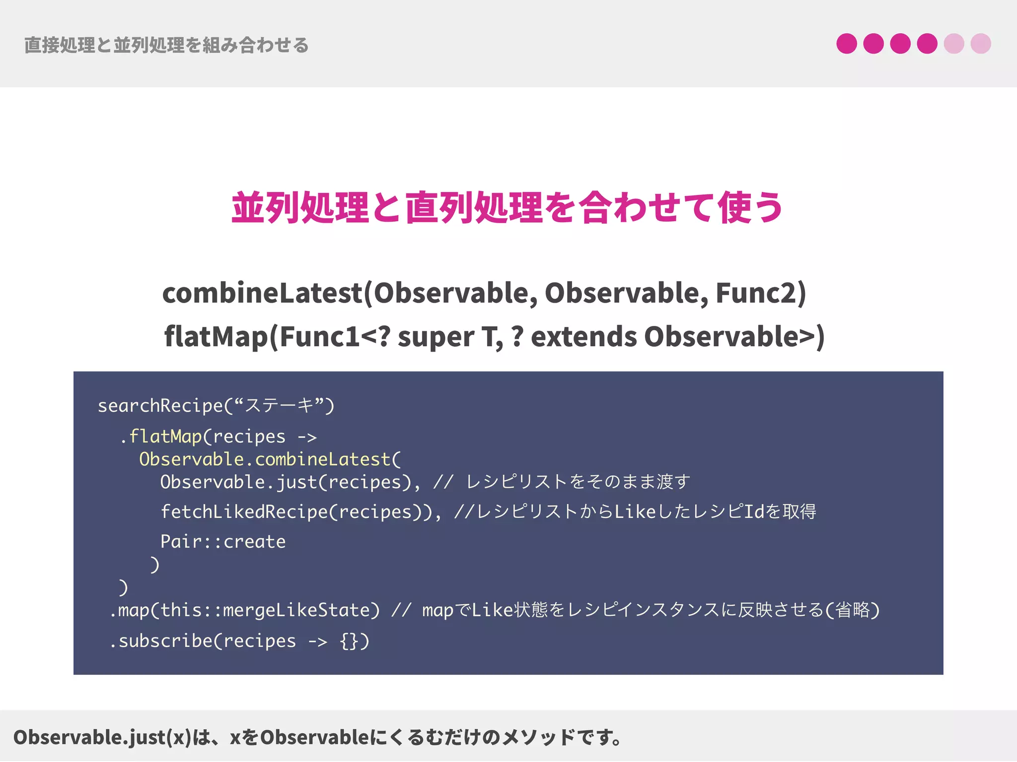 searchRecipe(“ステーキ”) 
.flatMap(recipes ->  
Observable.combineLatest(
Observable.just(recipes), // レシピリストをそのまま渡す 
fetchLikedRecipe(recipes)), //レシピリストからLikeしたレシピIdを取得
Pair::create 
) 
) 
.map(this::mergeLikeState) // mapでLike状態をレシピインスタンスに反映させる(省略)
.subscribe(recipes -> {})
 