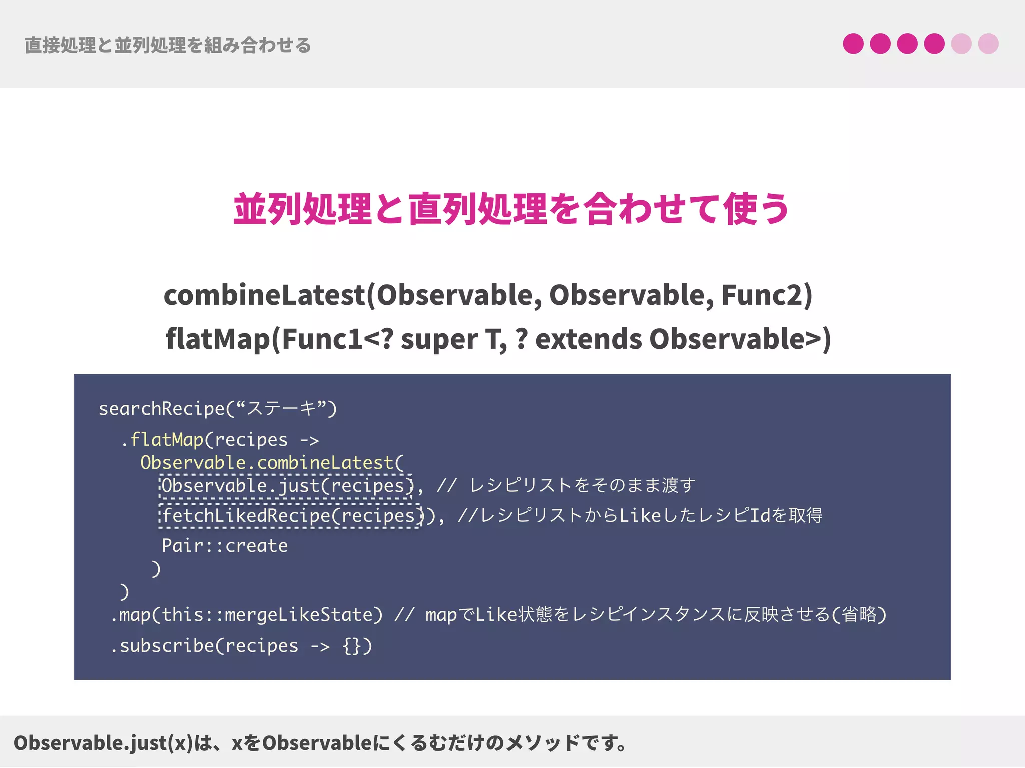 searchRecipe(“ステーキ”) 
.flatMap(recipes ->  
Observable.combineLatest(
Observable.just(recipes), // レシピリストをそのまま渡す 
fetchLikedRecipe(recipes)), //レシピリストからLikeしたレシピIdを取得
Pair::create 
) 
) 
.map(this::mergeLikeState) // mapでLike状態をレシピインスタンスに反映させる(省略)
.subscribe(recipes -> {})
 