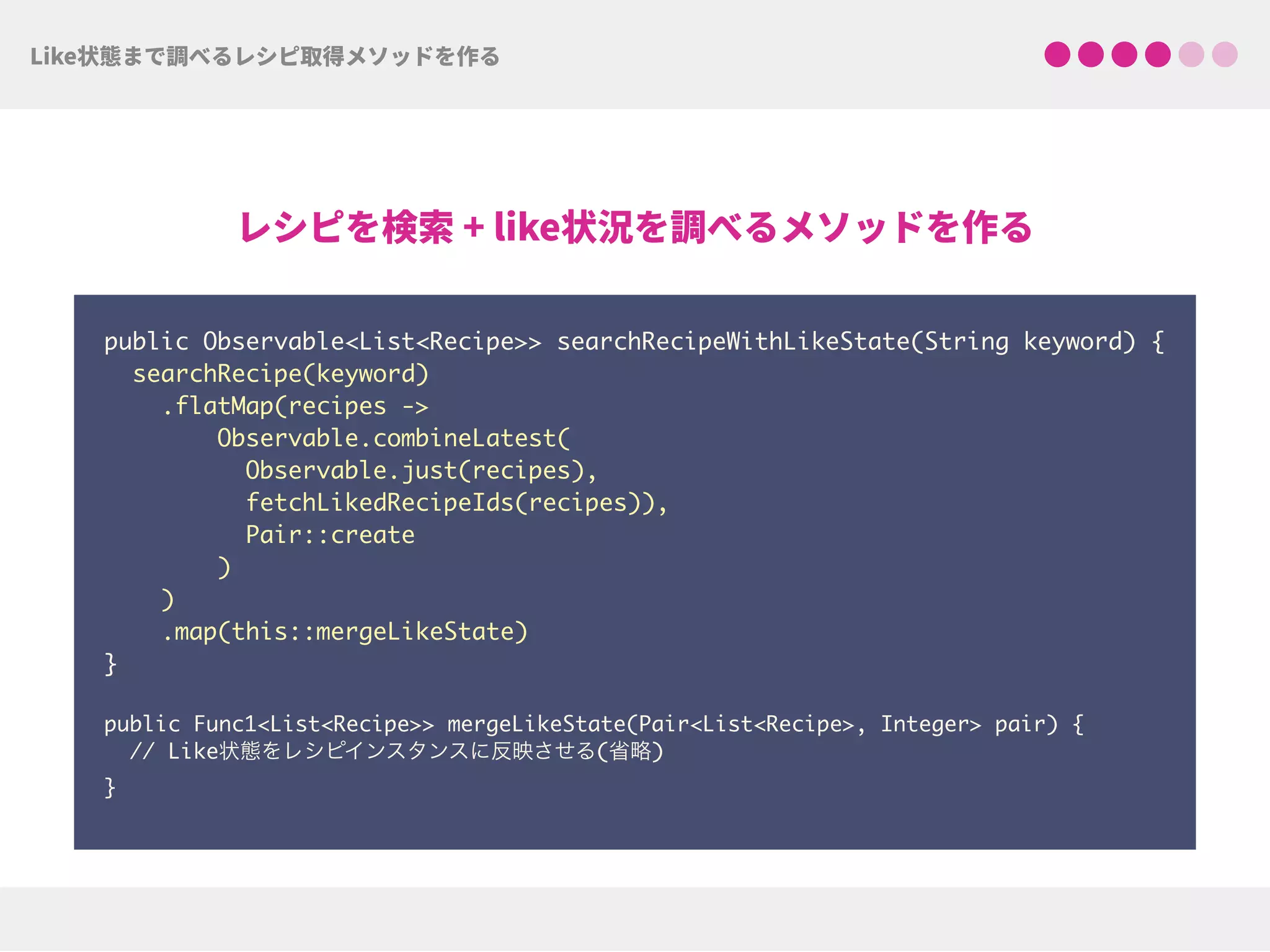 public Observable<List<Recipe>> searchRecipeWithLikeState(String keyword) {
searchRecipe(keyword)
.flatMap(recipes ->
Observable.combineLatest(
Observable.just(recipes),
fetchLikedRecipeIds(recipes)),
Pair::create
)
)
.map(this::mergeLikeState)
} 
public Func1<List<Recipe>> mergeLikeState(Pair<List<Recipe>, Integer> pair) { 
// Like状態をレシピインスタンスに反映させる(省略) 
}
 