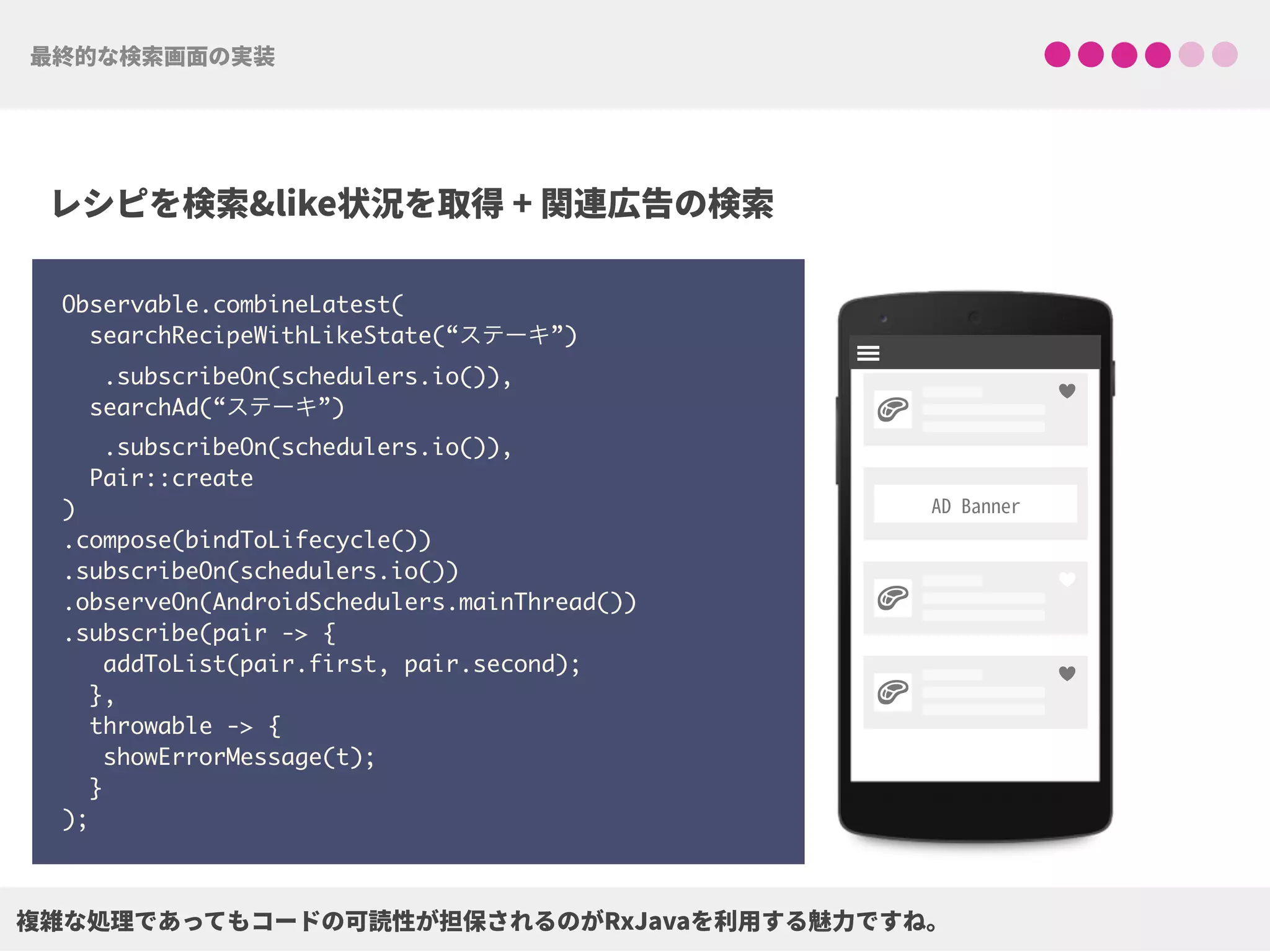 Observable.combineLatest(
searchRecipeWithLikeState(“ステーキ”)
.subscribeOn(schedulers.io()),
searchAd(“ステーキ”)
.subscribeOn(schedulers.io()),
Pair::create
)
.compose(bindToLifecycle()) 
.subscribeOn(schedulers.io()) 
.observeOn(AndroidSchedulers.mainThread())
.subscribe(pair -> {
addToList(pair.first, pair.second);
},
throwable -> {
showErrorMessage(t);
}
);
!
!
!
♥
♥
♥
 