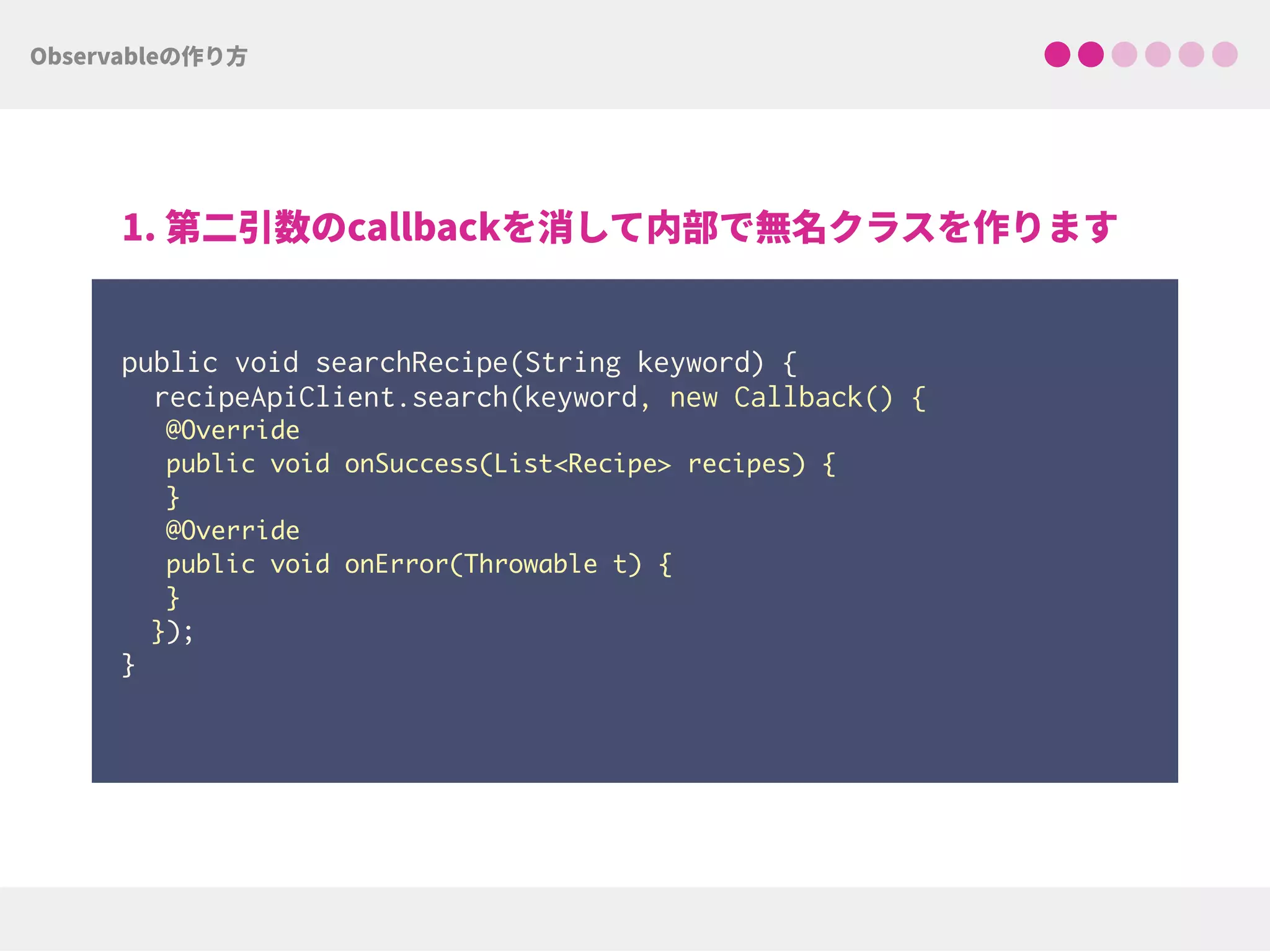  
public void searchRecipe(String keyword) { 
recipeApiClient.search(keyword, new Callback() {
@Override
public void onSuccess(List<Recipe> recipes) {
}
@Override
public void onError(Throwable t) {
}
}); 
}
 