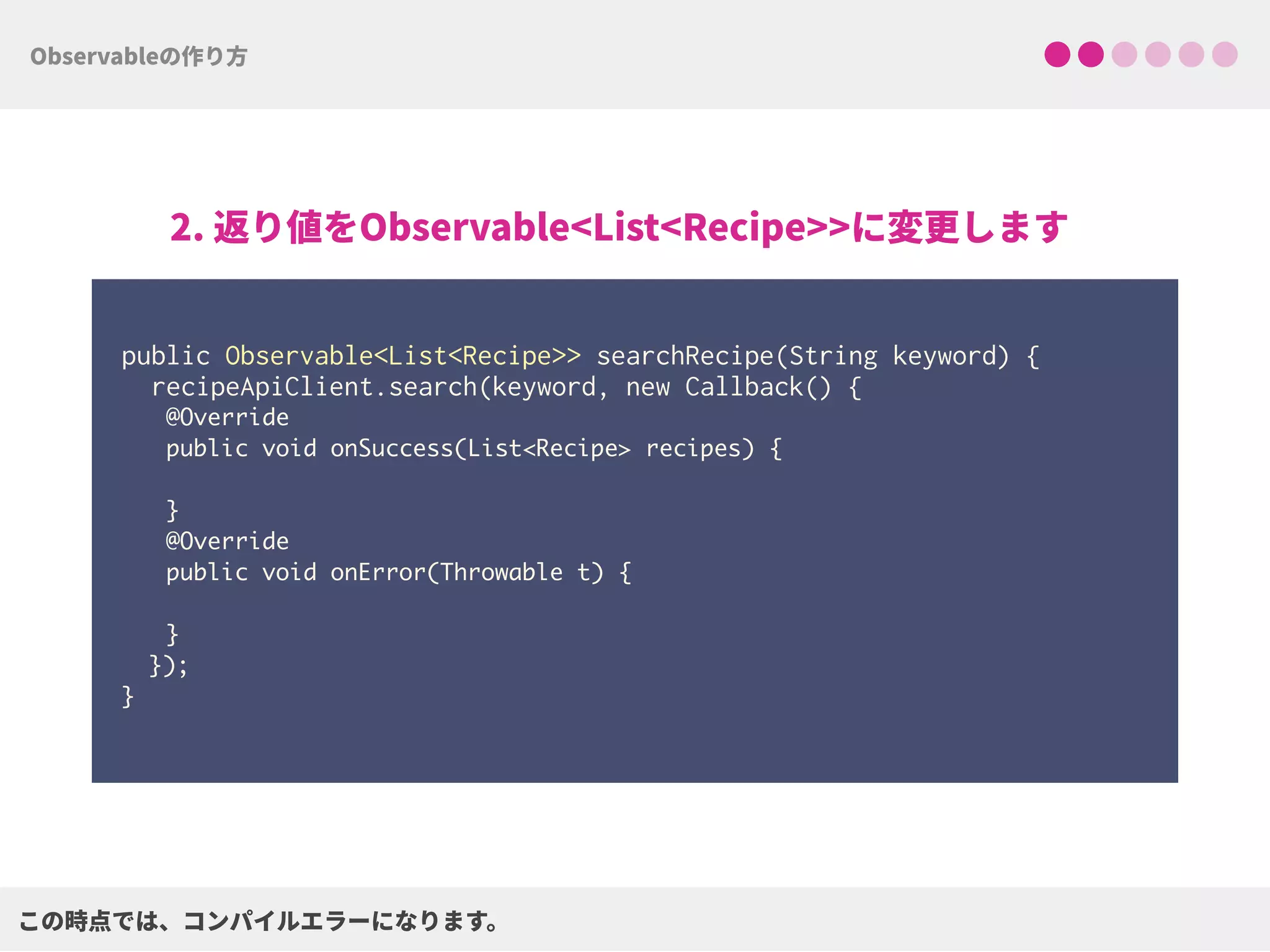  
public Observable<List<Recipe>> searchRecipe(String keyword) { 
recipeApiClient.search(keyword, new Callback() {
@Override
public void onSuccess(List<Recipe> recipes) { 
}
@Override
public void onError(Throwable t) { 
}
}); 
}
 
