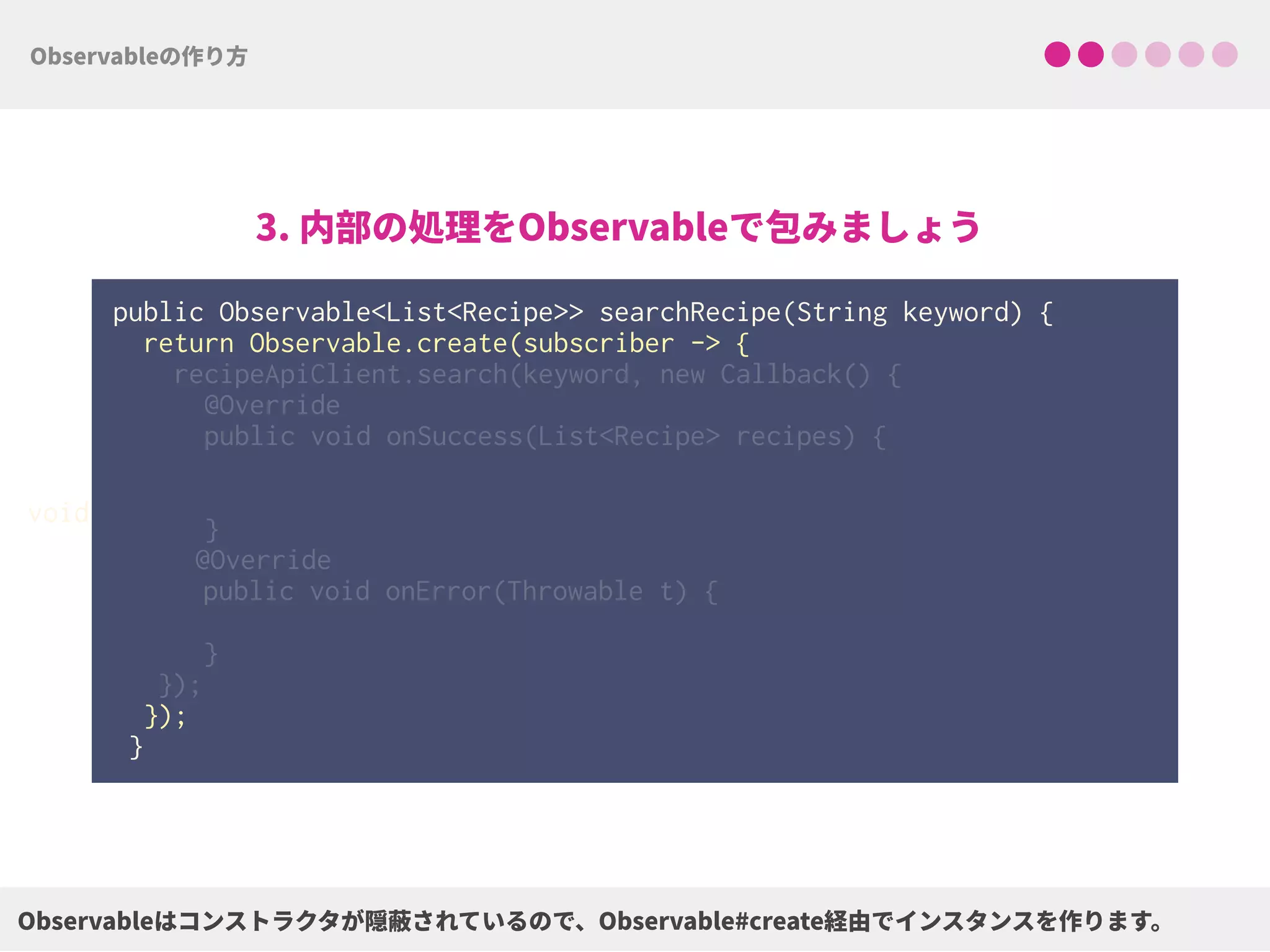 public Observable<List<Recipe>> searchRecipe(String keyword) {
return Observable.create(subscriber -> { 
 
 
 
 
 
 
 
 
 
 
 
});
}
void
 
recipeApiClient.search(keyword, new Callback() { 
@Override 
public void onSuccess(List<Recipe> recipes) { 
 
 
}
@Override
public void onError(Throwable t) { 
} 
});
 