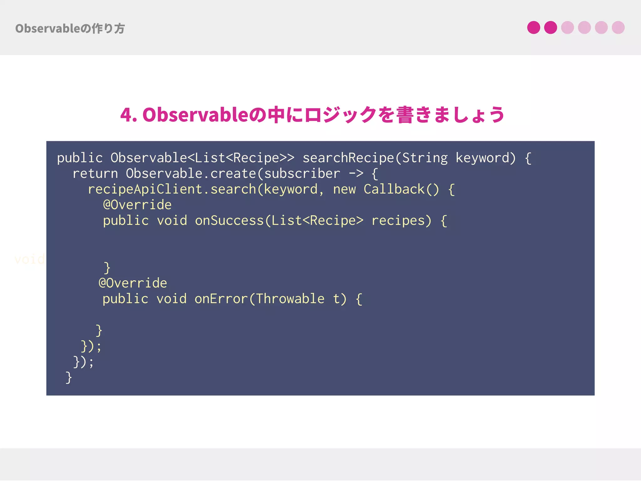 public Observable<List<Recipe>> searchRecipe(String keyword) {
return Observable.create(subscriber -> { 
recipeApiClient.search(keyword, new Callback() { 
@Override 
public void onSuccess(List<Recipe> recipes) { 
 
 
}
@Override
public void onError(Throwable t) {
 
}
});
});
}
void
 
