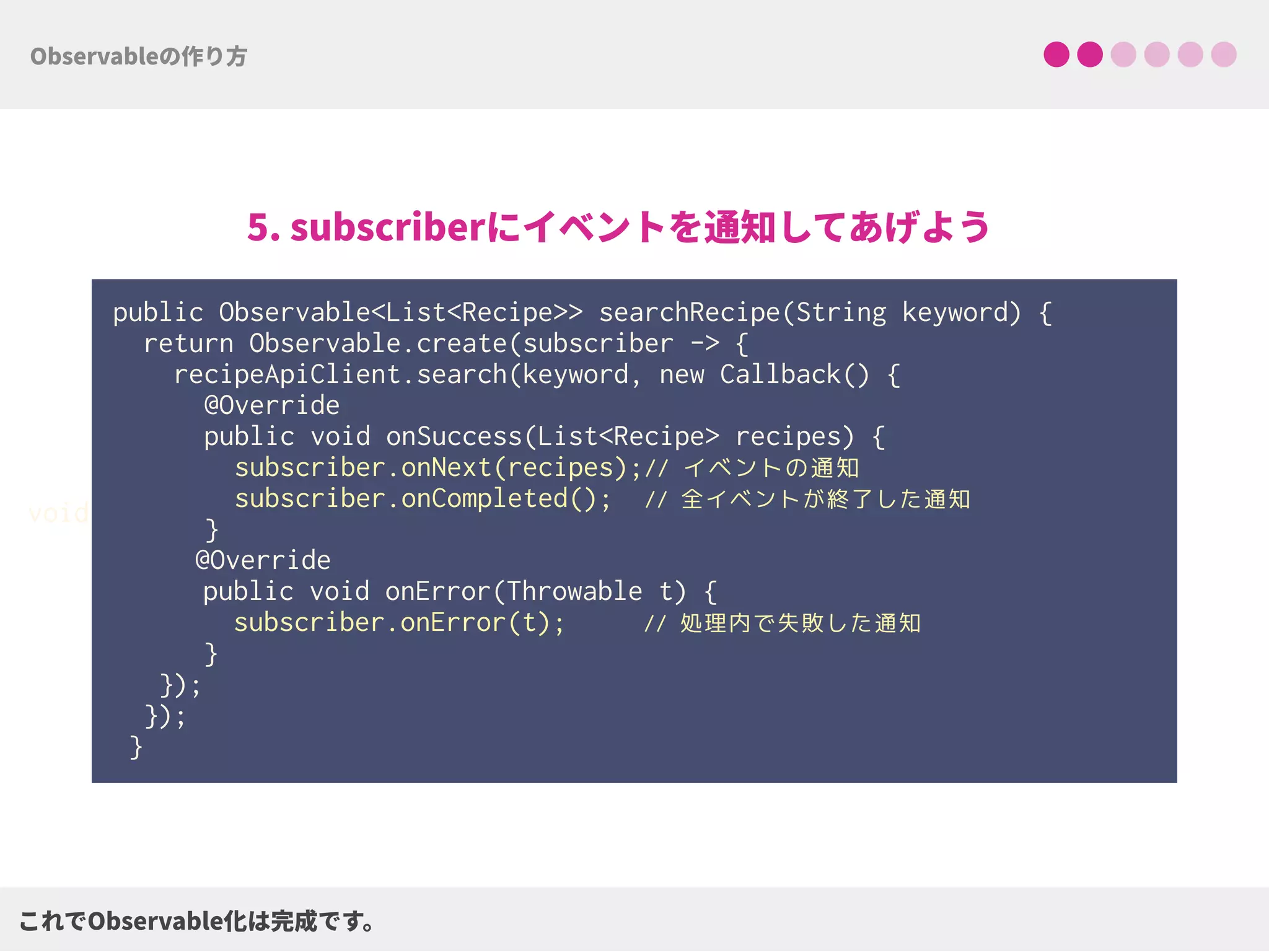 public Observable<List<Recipe>> searchRecipe(String keyword) {
return Observable.create(subscriber -> { 
recipeApiClient.search(keyword, new Callback() { 
@Override 
public void onSuccess(List<Recipe> recipes) { 
subscriber.onNext(recipes);// イベントの通知
subscriber.onCompleted(); // 全イベントが終了した通知 
}
@Override
public void onError(Throwable t) {
subscriber.onError(t); // 処理内で失敗した通知
}
});
});
}
void
 