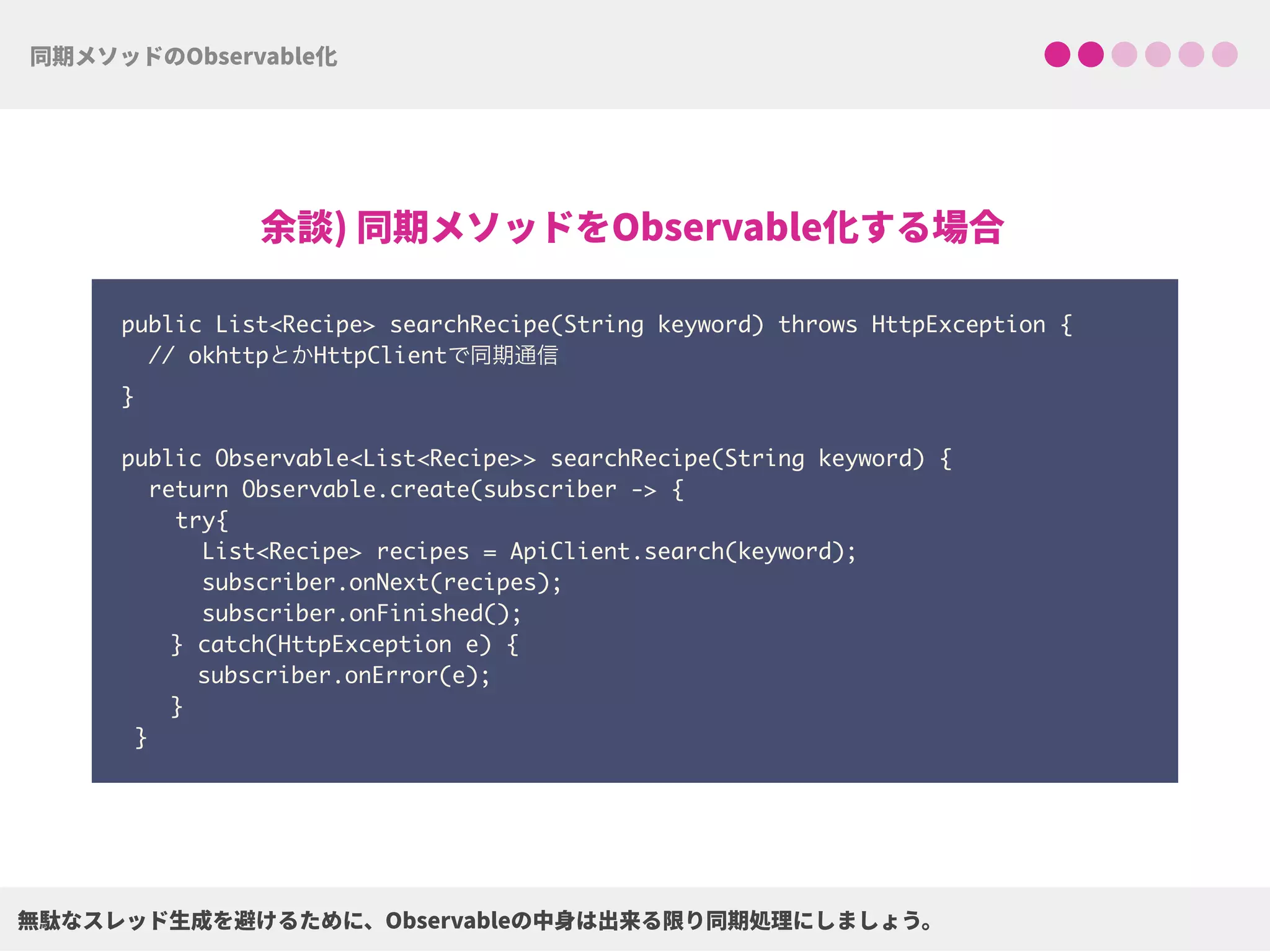 public List<Recipe> searchRecipe(String keyword) throws HttpException {
// okhttpとかHttpClientで同期通信 
}
 
public Observable<List<Recipe>> searchRecipe(String keyword) {
return Observable.create(subscriber -> {
try{ 
List<Recipe> recipes = ApiClient.search(keyword);
subscriber.onNext(recipes);
subscriber.onFinished();
} catch(HttpException e) { 
subscriber.onError(e); 
}
}
 