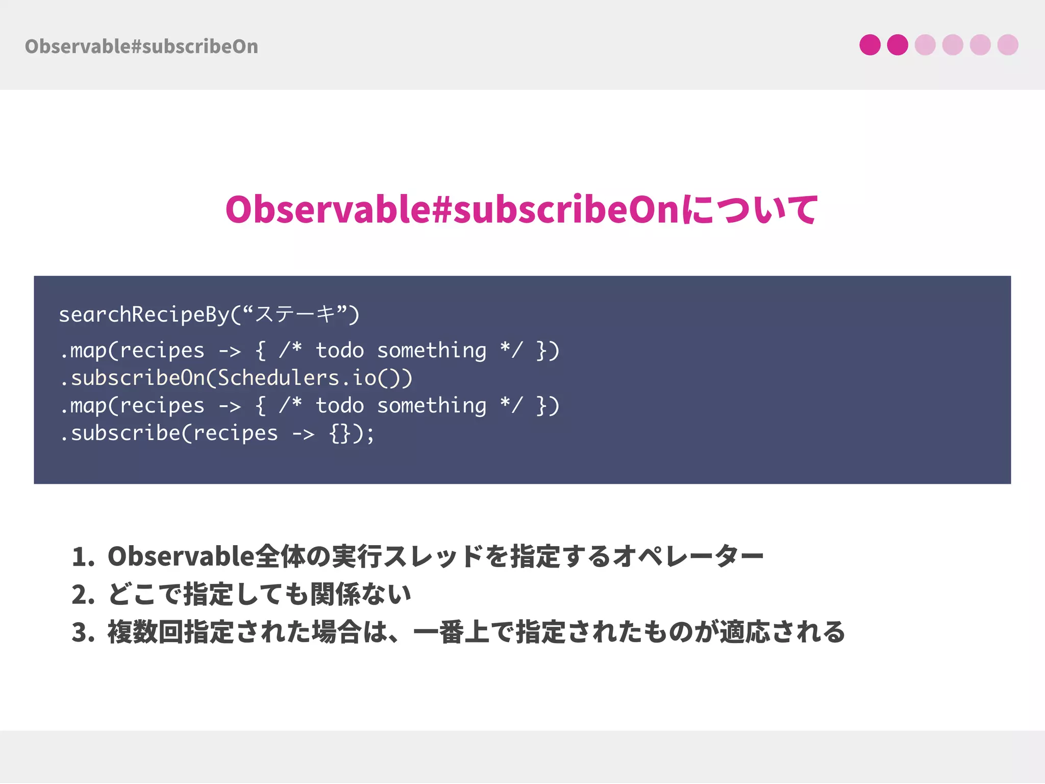 searchRecipeBy(“ステーキ”) 
.map(recipes -> { /* todo something */ }) 
.subscribeOn(Schedulers.io()) 
.map(recipes -> { /* todo something */ })
.subscribe(recipes -> {});
 