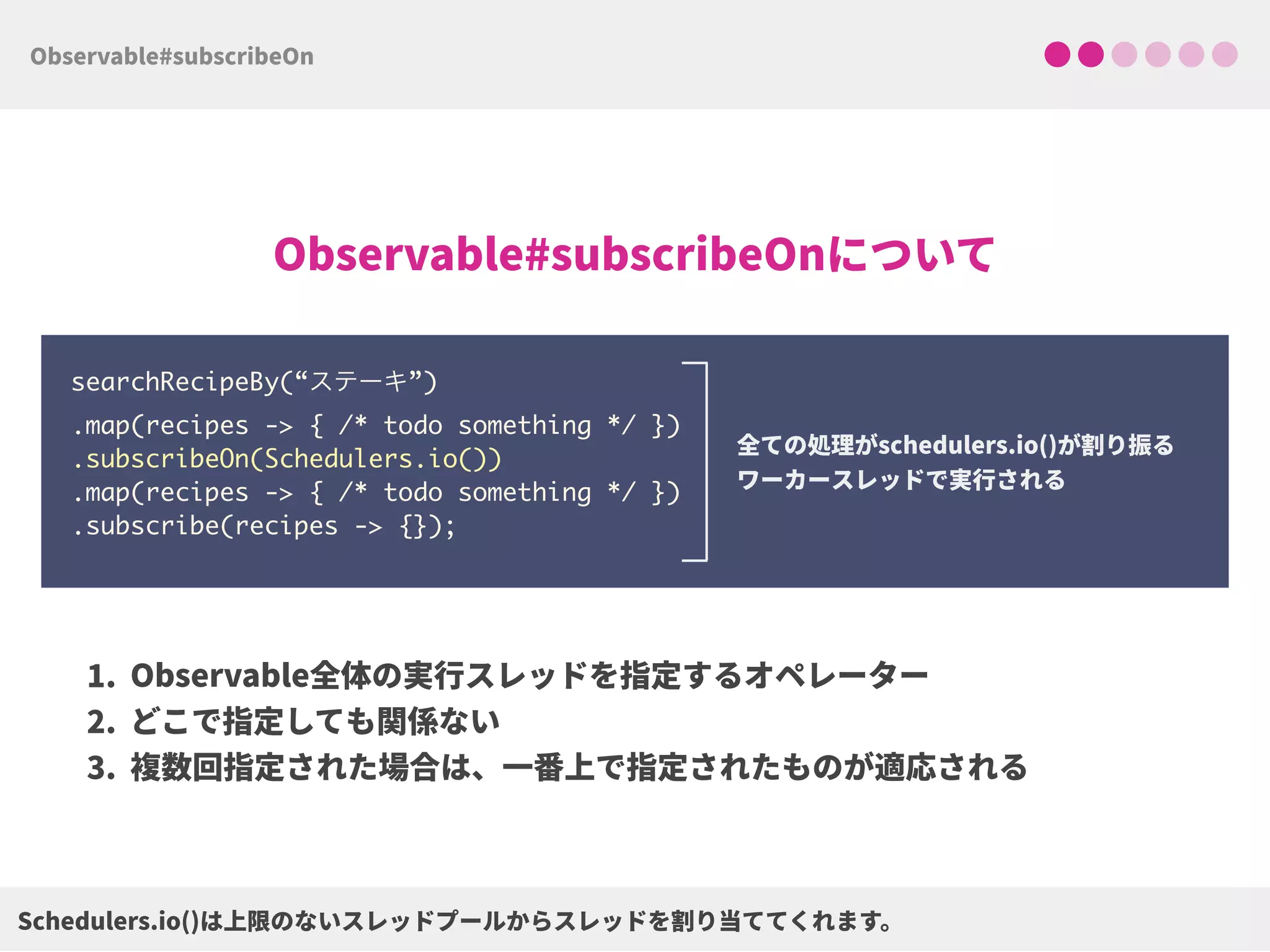 searchRecipeBy(“ステーキ”) 
.map(recipes -> { /* todo something */ }) 
.subscribeOn(Schedulers.io()) 
.map(recipes -> { /* todo something */ })
.subscribe(recipes -> {});
 
 