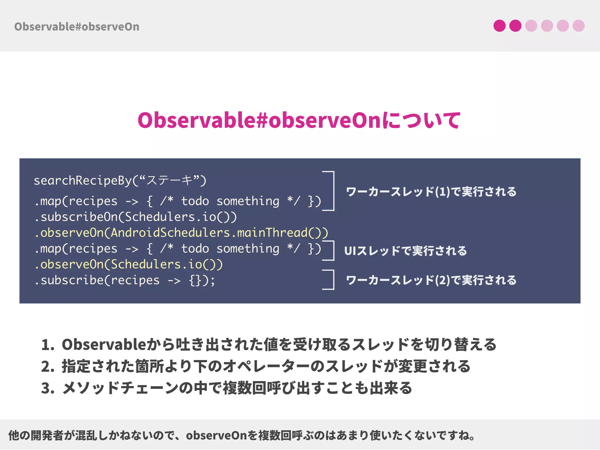 searchRecipeBy(“ステーキ”) 
.map(recipes -> { /* todo something */ }) 
.subscribeOn(Schedulers.io()) 
.observeOn(AndroidSchedulers.mainThread()) 
.map(recipes -> { /* todo something */ })
.observeOn(Schedulers.io())
.subscribe(recipes -> {});
 