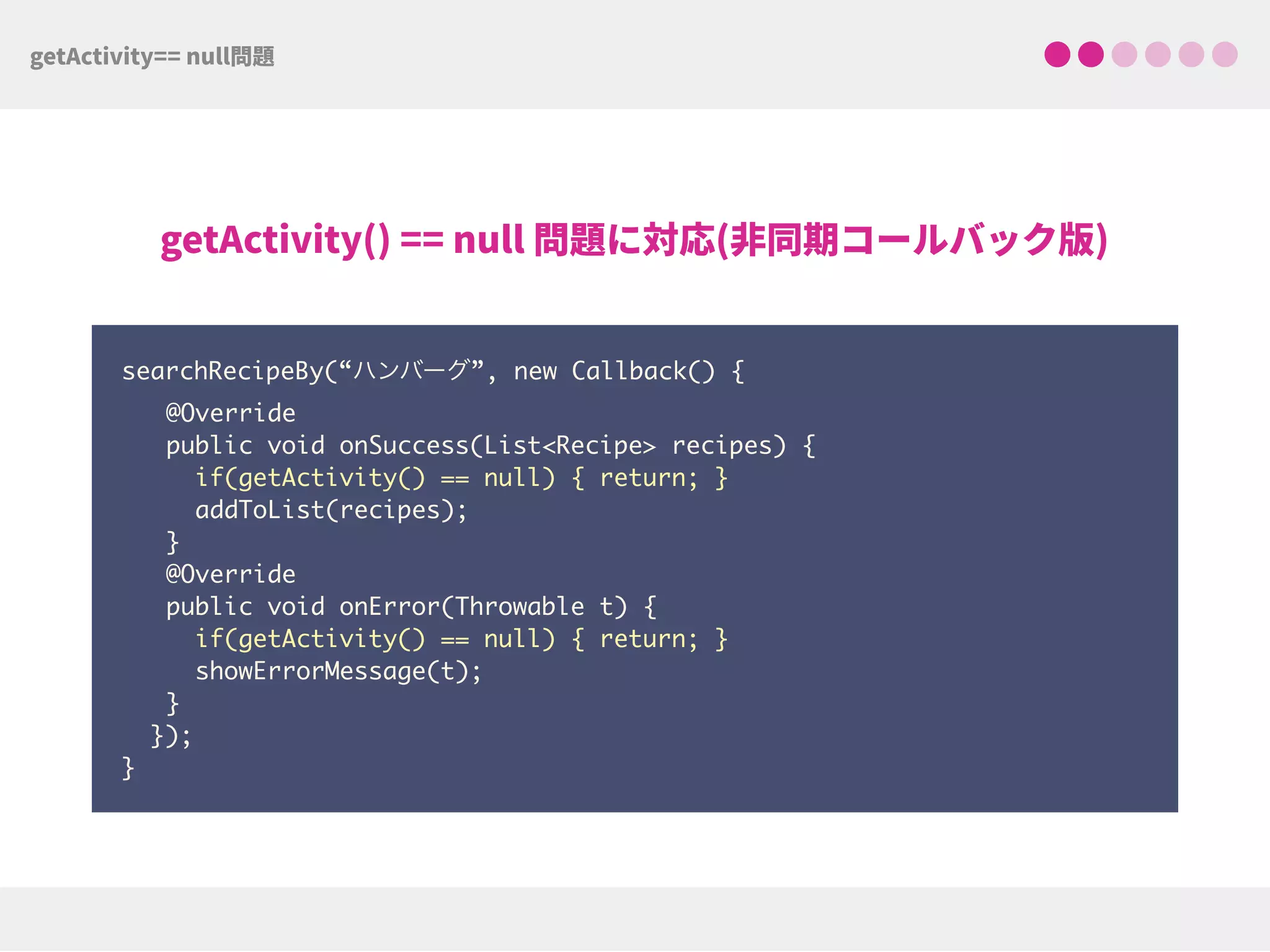 searchRecipeBy(“ハンバーグ”, new Callback() {
@Override
public void onSuccess(List<Recipe> recipes) { 
if(getActivity() == null) { return; } 
addToList(recipes);
}
@Override
public void onError(Throwable t) { 
if(getActivity() == null) { return; }
showErrorMessage(t);
}
}); 
}
 