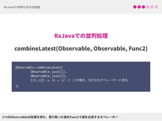 Observable.combineLatest( 
Observable.just(1), 
Observable.just(2), 
(i1,i2) -> i1 + i2 // この場合、3が次のオペレーターに渡る 
);
 
