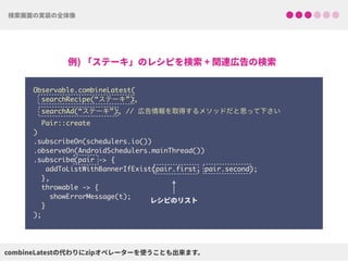 Observable.combineLatest(
searchRecipe(“ステーキ”),
searchAd(“ステーキ”), // 広告情報を取得するメソッドだと思って下さい
Pair::create
) 
.subscribeOn(schedulers.io()) 
.observeOn(AndroidSchedulers.mainThread())
.subscribe(pair -> {
addToListWithBannerIfExist(pair.first, pair.second);
},
throwable -> {
showErrorMessage(t);
}
);
 