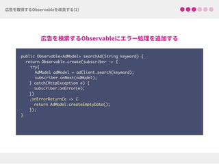 public Observable<AdModel> searchAd(String keyword) {
return Observable.create(subscriber -> {
try{ 
AdModel adModel = adClient.search(keyword);
subscriber.onNext(adModel);
} catch(HttpException e) { 
subscriber.onError(e); 
})
.onErrorReturn(e -> {
return AdModel.createEmptyData(); 
});
}
 