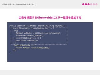 public Observable<AdModel> searchAd(String keyword) {
return Observable.create(subscriber -> {
try{ 
AdModel adModel = adClient.search(keyword);
subscriber.onNext(adModel);
} catch(HttpException e) { 
subscriber.onError(e); 
})
.onErrorReturn(e -> {
return AdModel.createEmptyData(); 
});
}
 